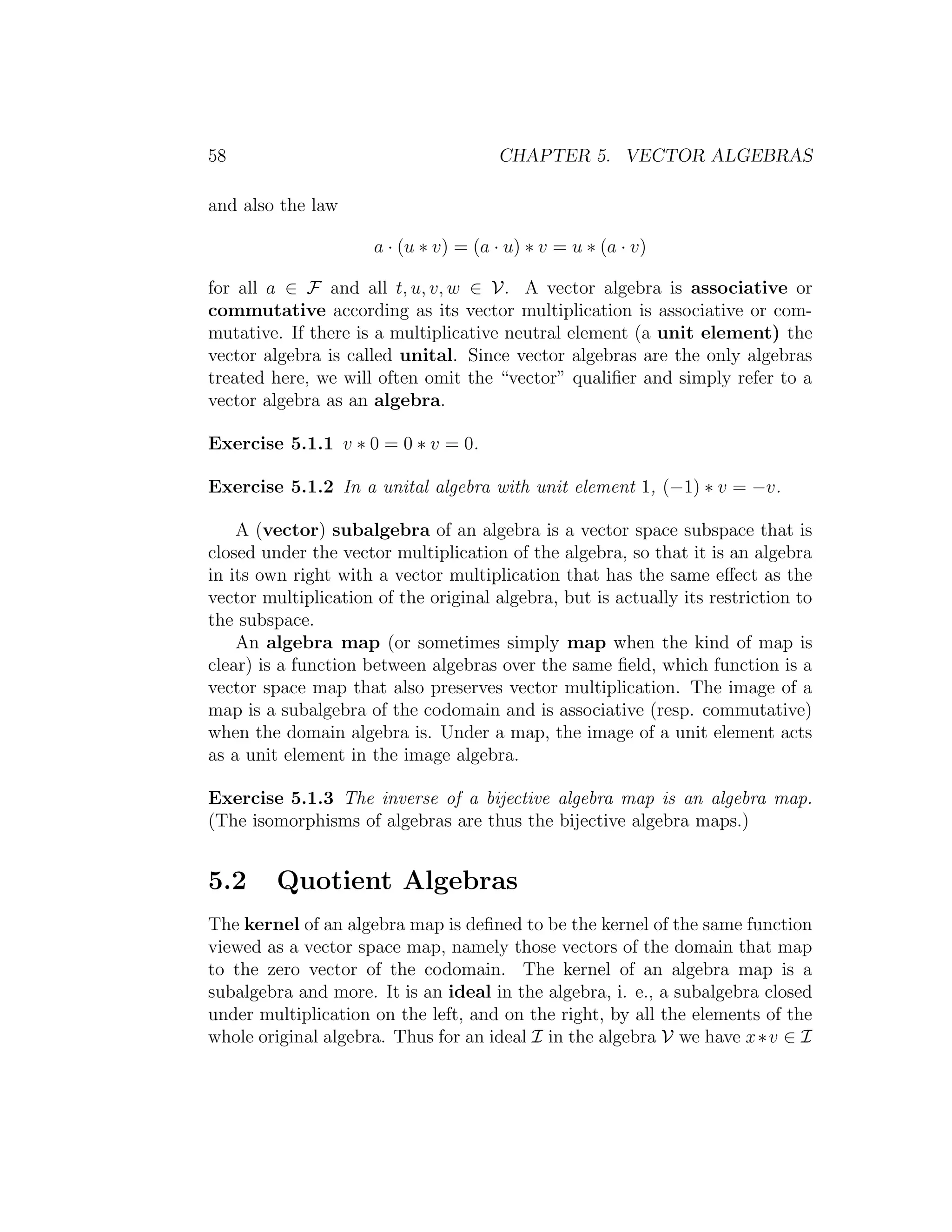 58 CHAPTER 5. VECTOR ALGEBRAS
and also the law
a · (u ∗ v) = (a · u) ∗ v = u ∗ (a · v)
for all a ∈ F and all t, u, v, w ∈ V. A vector algebra is associative or
commutative according as its vector multiplication is associative or com-
mutative. If there is a multiplicative neutral element (a unit element) the
vector algebra is called unital. Since vector algebras are the only algebras
treated here, we will often omit the “vector” qualiﬁer and simply refer to a
vector algebra as an algebra.
Exercise 5.1.1 v ∗ 0 = 0 ∗ v = 0.
Exercise 5.1.2 In a unital algebra with unit element 1, (−1) ∗ v = −v.
A (vector) subalgebra of an algebra is a vector space subspace that is
closed under the vector multiplication of the algebra, so that it is an algebra
in its own right with a vector multiplication that has the same eﬀect as the
vector multiplication of the original algebra, but is actually its restriction to
the subspace.
An algebra map (or sometimes simply map when the kind of map is
clear) is a function between algebras over the same ﬁeld, which function is a
vector space map that also preserves vector multiplication. The image of a
map is a subalgebra of the codomain and is associative (resp. commutative)
when the domain algebra is. Under a map, the image of a unit element acts
as a unit element in the image algebra.
Exercise 5.1.3 The inverse of a bijective algebra map is an algebra map.
(The isomorphisms of algebras are thus the bijective algebra maps.)
5.2 Quotient Algebras
The kernel of an algebra map is deﬁned to be the kernel of the same function
viewed as a vector space map, namely those vectors of the domain that map
to the zero vector of the codomain. The kernel of an algebra map is a
subalgebra and more. It is an ideal in the algebra, i. e., a subalgebra closed
under multiplication on the left, and on the right, by all the elements of the
whole original algebra. Thus for an ideal I in the algebra V we have x∗v ∈ I
 