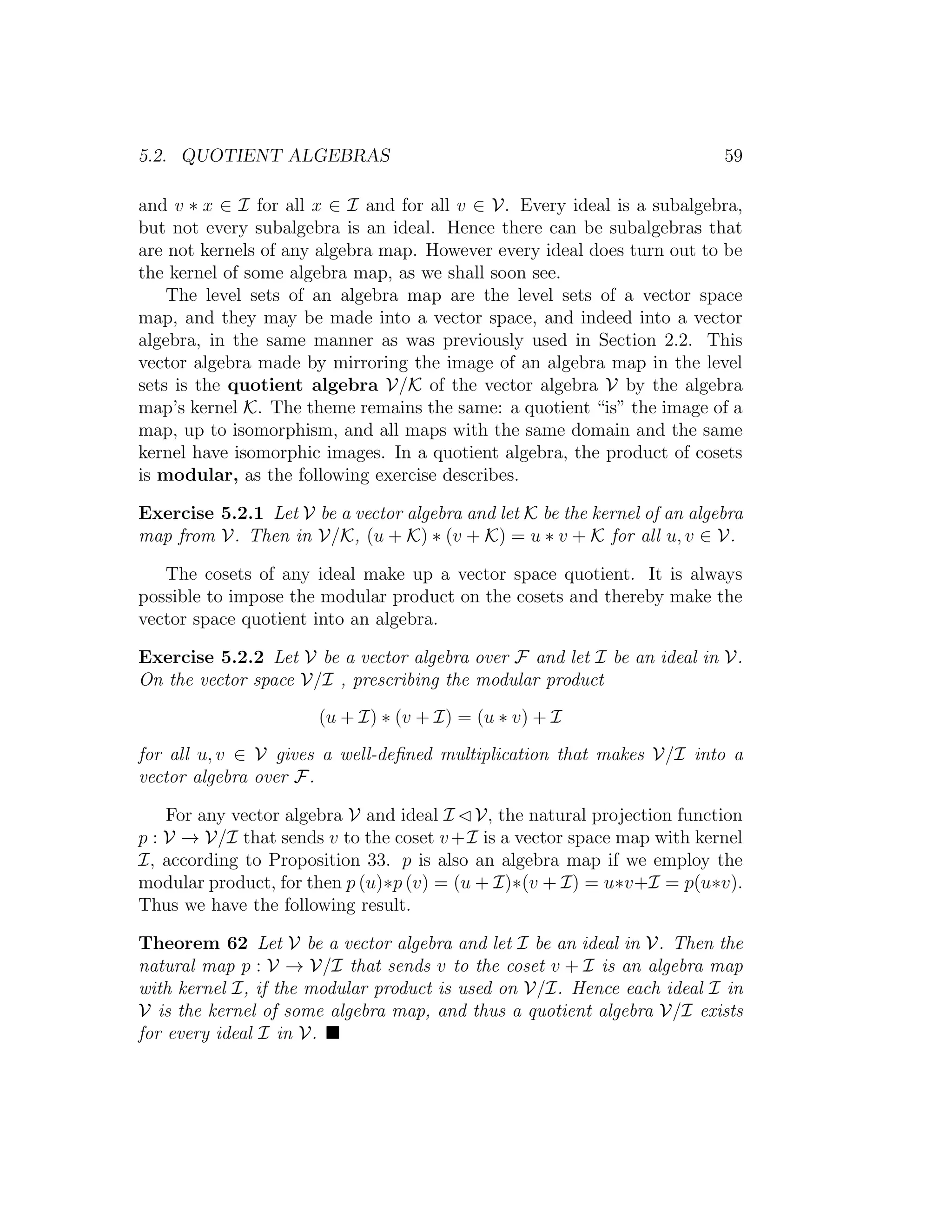 5.2. QUOTIENT ALGEBRAS 59
and v ∗ x ∈ I for all x ∈ I and for all v ∈ V. Every ideal is a subalgebra,
but not every subalgebra is an ideal. Hence there can be subalgebras that
are not kernels of any algebra map. However every ideal does turn out to be
the kernel of some algebra map, as we shall soon see.
The level sets of an algebra map are the level sets of a vector space
map, and they may be made into a vector space, and indeed into a vector
algebra, in the same manner as was previously used in Section 2.2. This
vector algebra made by mirroring the image of an algebra map in the level
sets is the quotient algebra V/K of the vector algebra V by the algebra
map’s kernel K. The theme remains the same: a quotient “is” the image of a
map, up to isomorphism, and all maps with the same domain and the same
kernel have isomorphic images. In a quotient algebra, the product of cosets
is modular, as the following exercise describes.
Exercise 5.2.1 Let V be a vector algebra and let K be the kernel of an algebra
map from V. Then in V/K, (u + K) ∗ (v + K) = u ∗ v + K for all u, v ∈ V.
The cosets of any ideal make up a vector space quotient. It is always
possible to impose the modular product on the cosets and thereby make the
vector space quotient into an algebra.
Exercise 5.2.2 Let V be a vector algebra over F and let I be an ideal in V.
On the vector space V/I , prescribing the modular product
(u + I) ∗ (v + I) = (u ∗ v) + I
for all u, v ∈ V gives a well-deﬁned multiplication that makes V/I into a
vector algebra over F.
For any vector algebra V and ideal I V, the natural projection function
p : V → V/I that sends v to the coset v+I is a vector space map with kernel
I, according to Proposition 33. p is also an algebra map if we employ the
modular product, for then p (u)∗p (v) = (u + I)∗(v + I) = u∗v+I = p(u∗v).
Thus we have the following result.
Theorem 62 Let V be a vector algebra and let I be an ideal in V. Then the
natural map p : V → V/I that sends v to the coset v + I is an algebra map
with kernel I, if the modular product is used on V/I. Hence each ideal I in
V is the kernel of some algebra map, and thus a quotient algebra V/I exists
for every ideal I in V.
 