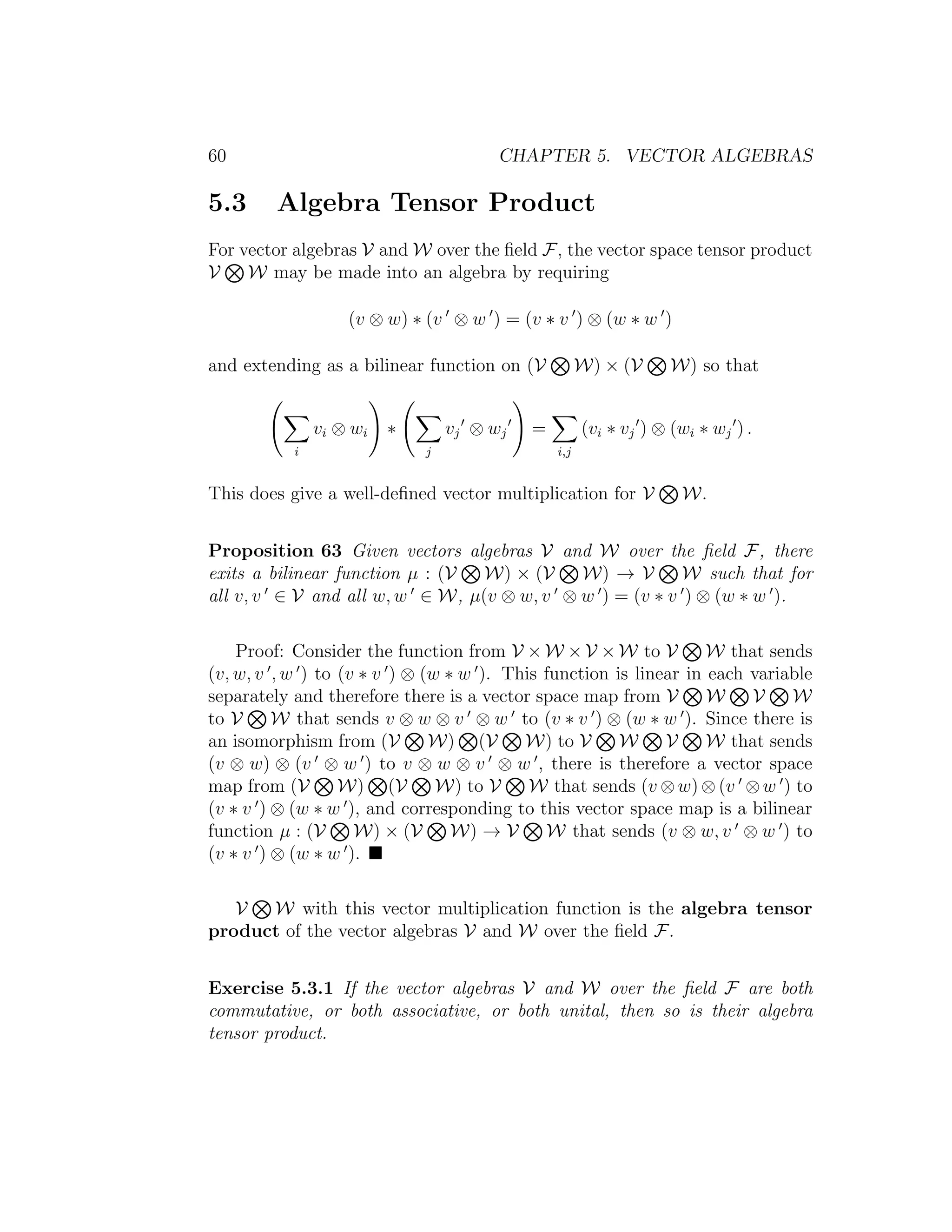 60 CHAPTER 5. VECTOR ALGEBRAS
5.3 Algebra Tensor Product
For vector algebras V and W over the ﬁeld F, the vector space tensor product
V W may be made into an algebra by requiring
(v ⊗ w) ∗ (v ⊗ w ) = (v ∗ v ) ⊗ (w ∗ w )
and extending as a bilinear function on (V W) × (V W) so that
i
vi ⊗ wi ∗
j
vj ⊗ wj =
i,j
(vi ∗ vj ) ⊗ (wi ∗ wj ) .
This does give a well-deﬁned vector multiplication for V W.
Proposition 63 Given vectors algebras V and W over the ﬁeld F, there
exits a bilinear function µ : (V W) × (V W) → V W such that for
all v, v ∈ V and all w, w ∈ W, µ(v ⊗ w, v ⊗ w ) = (v ∗ v ) ⊗ (w ∗ w ).
Proof: Consider the function from V × W × V × W to V W that sends
(v, w, v , w ) to (v ∗ v ) ⊗ (w ∗ w ). This function is linear in each variable
separately and therefore there is a vector space map from V W V W
to V W that sends v ⊗ w ⊗ v ⊗ w to (v ∗ v ) ⊗ (w ∗ w ). Since there is
an isomorphism from (V W) (V W) to V W V W that sends
(v ⊗ w) ⊗ (v ⊗ w ) to v ⊗ w ⊗ v ⊗ w , there is therefore a vector space
map from (V W) (V W) to V W that sends (v ⊗ w) ⊗ (v ⊗ w ) to
(v ∗ v ) ⊗ (w ∗ w ), and corresponding to this vector space map is a bilinear
function µ : (V W) × (V W) → V W that sends (v ⊗ w, v ⊗ w ) to
(v ∗ v ) ⊗ (w ∗ w ).
V W with this vector multiplication function is the algebra tensor
product of the vector algebras V and W over the ﬁeld F.
Exercise 5.3.1 If the vector algebras V and W over the ﬁeld F are both
commutative, or both associative, or both unital, then so is their algebra
tensor product.
 