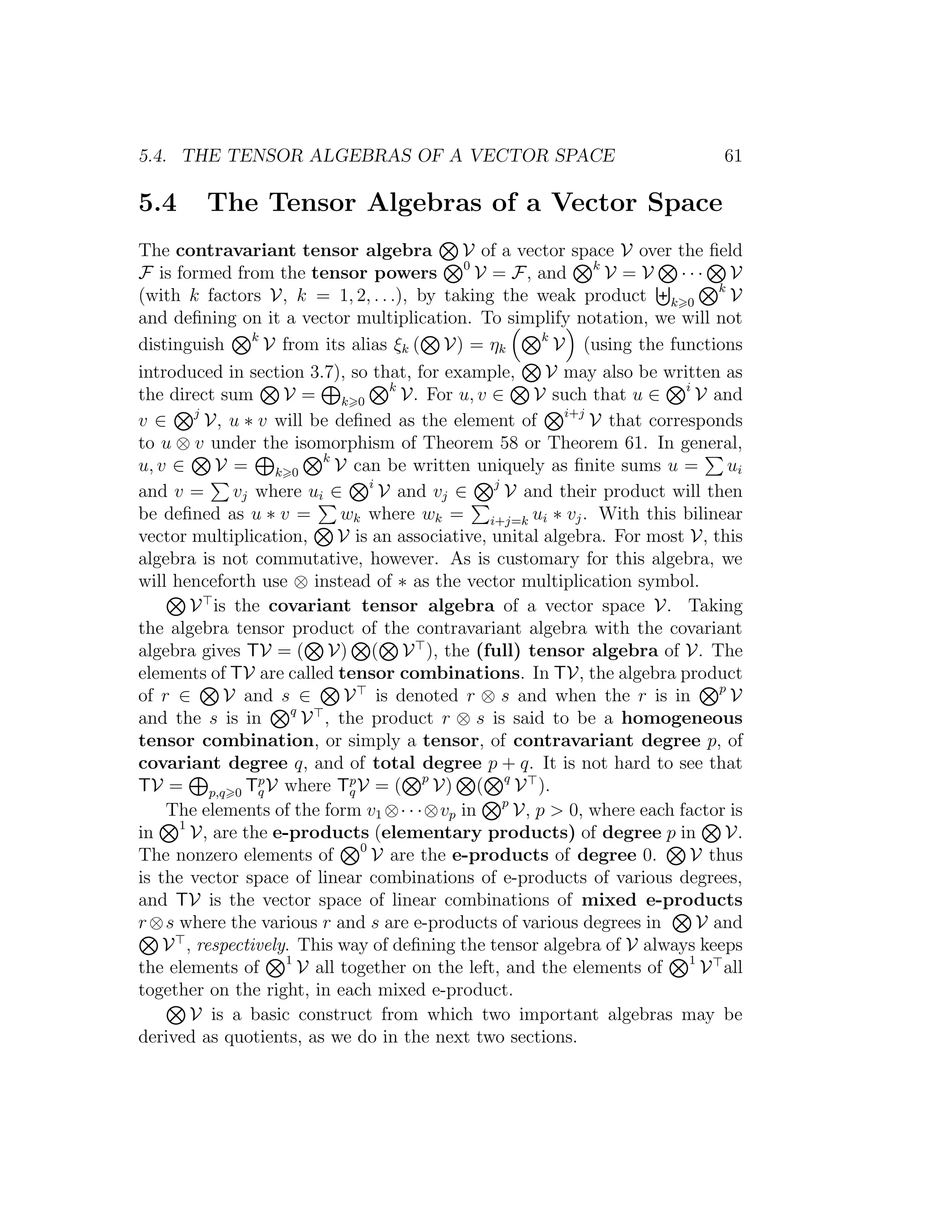 5.4. THE TENSOR ALGEBRAS OF A VECTOR SPACE 61
5.4 The Tensor Algebras of a Vector Space
The contravariant tensor algebra V of a vector space V over the ﬁeld
F is formed from the tensor powers 0
V = F, and k
V = V · · · V
(with k factors V, k = 1, 2, . . .), by taking the weak product k 0
k
V
and deﬁning on it a vector multiplication. To simplify notation, we will not
distinguish k
V from its alias ξk ( V) = ηk
k
V (using the functions
introduced in section 3.7), so that, for example, V may also be written as
the direct sum V = k 0
k
V. For u, v ∈ V such that u ∈ i
V and
v ∈ j
V, u ∗ v will be deﬁned as the element of i+j
V that corresponds
to u ⊗ v under the isomorphism of Theorem 58 or Theorem 61. In general,
u, v ∈ V = k 0
k
V can be written uniquely as ﬁnite sums u = ui
and v = vj where ui ∈ i
V and vj ∈ j
V and their product will then
be deﬁned as u ∗ v = wk where wk = i+j=k ui ∗ vj. With this bilinear
vector multiplication, V is an associative, unital algebra. For most V, this
algebra is not commutative, however. As is customary for this algebra, we
will henceforth use ⊗ instead of ∗ as the vector multiplication symbol.
V is the covariant tensor algebra of a vector space V. Taking
the algebra tensor product of the contravariant algebra with the covariant
algebra gives TV = ( V) ( V ), the (full) tensor algebra of V. The
elements of TV are called tensor combinations. In TV, the algebra product
of r ∈ V and s ∈ V is denoted r ⊗ s and when the r is in p
V
and the s is in q
V , the product r ⊗ s is said to be a homogeneous
tensor combination, or simply a tensor, of contravariant degree p, of
covariant degree q, and of total degree p + q. It is not hard to see that
TV = p,q 0 Tp
qV where Tp
qV = ( p
V) ( q
V ).
The elements of the form v1 ⊗· · ·⊗vp in p
V, p > 0, where each factor is
in 1
V, are the e-products (elementary products) of degree p in V.
The nonzero elements of 0
V are the e-products of degree 0. V thus
is the vector space of linear combinations of e-products of various degrees,
and TV is the vector space of linear combinations of mixed e-products
r⊗s where the various r and s are e-products of various degrees in V and
V , respectively. This way of deﬁning the tensor algebra of V always keeps
the elements of 1
V all together on the left, and the elements of 1
V all
together on the right, in each mixed e-product.
V is a basic construct from which two important algebras may be
derived as quotients, as we do in the next two sections.
 