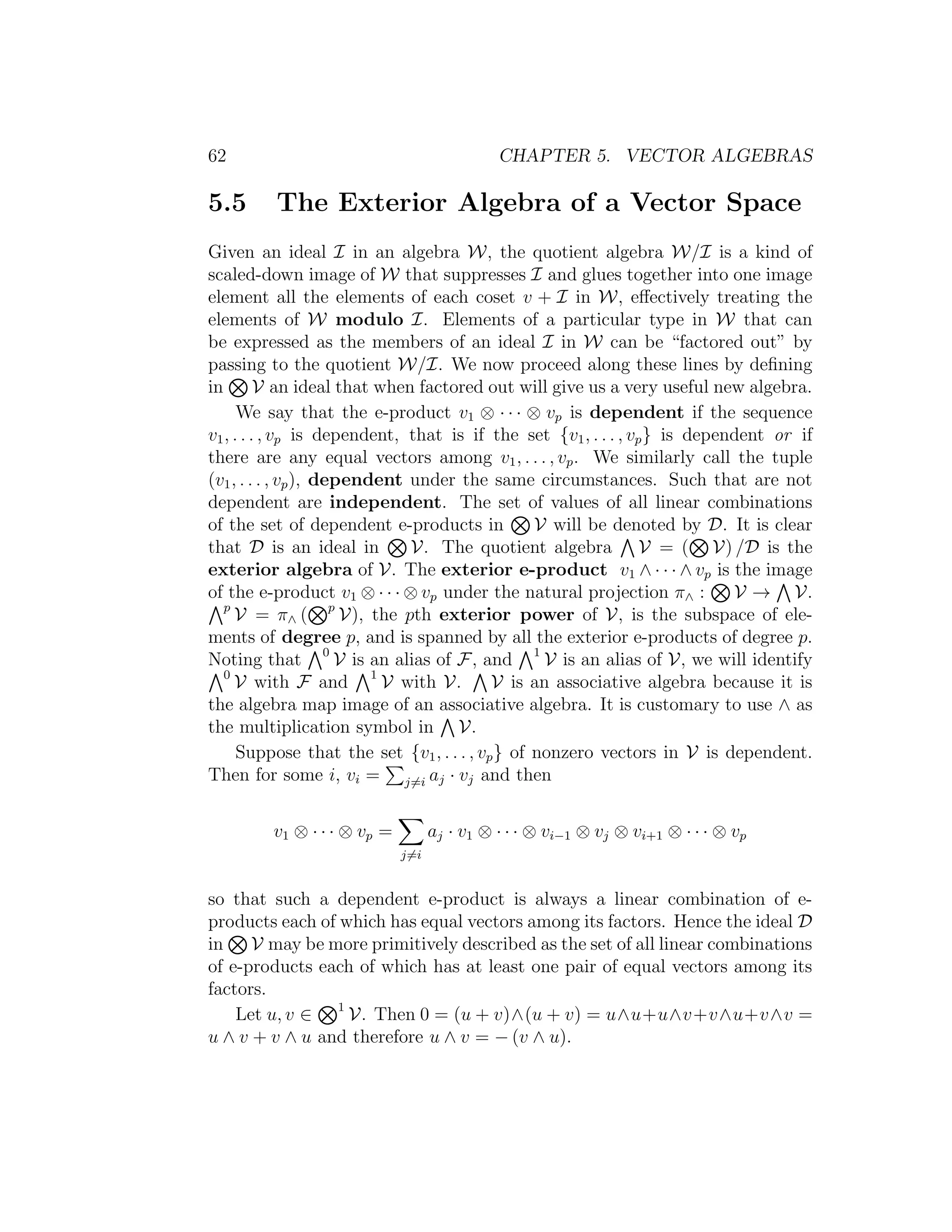 62 CHAPTER 5. VECTOR ALGEBRAS
5.5 The Exterior Algebra of a Vector Space
Given an ideal I in an algebra W, the quotient algebra W/I is a kind of
scaled-down image of W that suppresses I and glues together into one image
element all the elements of each coset v + I in W, eﬀectively treating the
elements of W modulo I. Elements of a particular type in W that can
be expressed as the members of an ideal I in W can be “factored out” by
passing to the quotient W/I. We now proceed along these lines by deﬁning
in V an ideal that when factored out will give us a very useful new algebra.
We say that the e-product v1 ⊗ · · · ⊗ vp is dependent if the sequence
v1, . . . , vp is dependent, that is if the set {v1, . . . , vp} is dependent or if
there are any equal vectors among v1, . . . , vp. We similarly call the tuple
(v1, . . . , vp), dependent under the same circumstances. Such that are not
dependent are independent. The set of values of all linear combinations
of the set of dependent e-products in V will be denoted by D. It is clear
that D is an ideal in V. The quotient algebra V = ( V) /D is the
exterior algebra of V. The exterior e-product v1 ∧ · · · ∧ vp is the image
of the e-product v1 ⊗ · · · ⊗ vp under the natural projection π∧ : V → V.
p
V = π∧ ( p
V), the pth exterior power of V, is the subspace of ele-
ments of degree p, and is spanned by all the exterior e-products of degree p.
Noting that 0
V is an alias of F, and 1
V is an alias of V, we will identify
0
V with F and 1
V with V. V is an associative algebra because it is
the algebra map image of an associative algebra. It is customary to use ∧ as
the multiplication symbol in V.
Suppose that the set {v1, . . . , vp} of nonzero vectors in V is dependent.
Then for some i, vi = j=i aj · vj and then
v1 ⊗ · · · ⊗ vp =
j=i
aj · v1 ⊗ · · · ⊗ vi−1 ⊗ vj ⊗ vi+1 ⊗ · · · ⊗ vp
so that such a dependent e-product is always a linear combination of e-
products each of which has equal vectors among its factors. Hence the ideal D
in V may be more primitively described as the set of all linear combinations
of e-products each of which has at least one pair of equal vectors among its
factors.
Let u, v ∈ 1
V. Then 0 = (u + v)∧(u + v) = u∧u+u∧v+v∧u+v∧v =
u ∧ v + v ∧ u and therefore u ∧ v = − (v ∧ u).
 