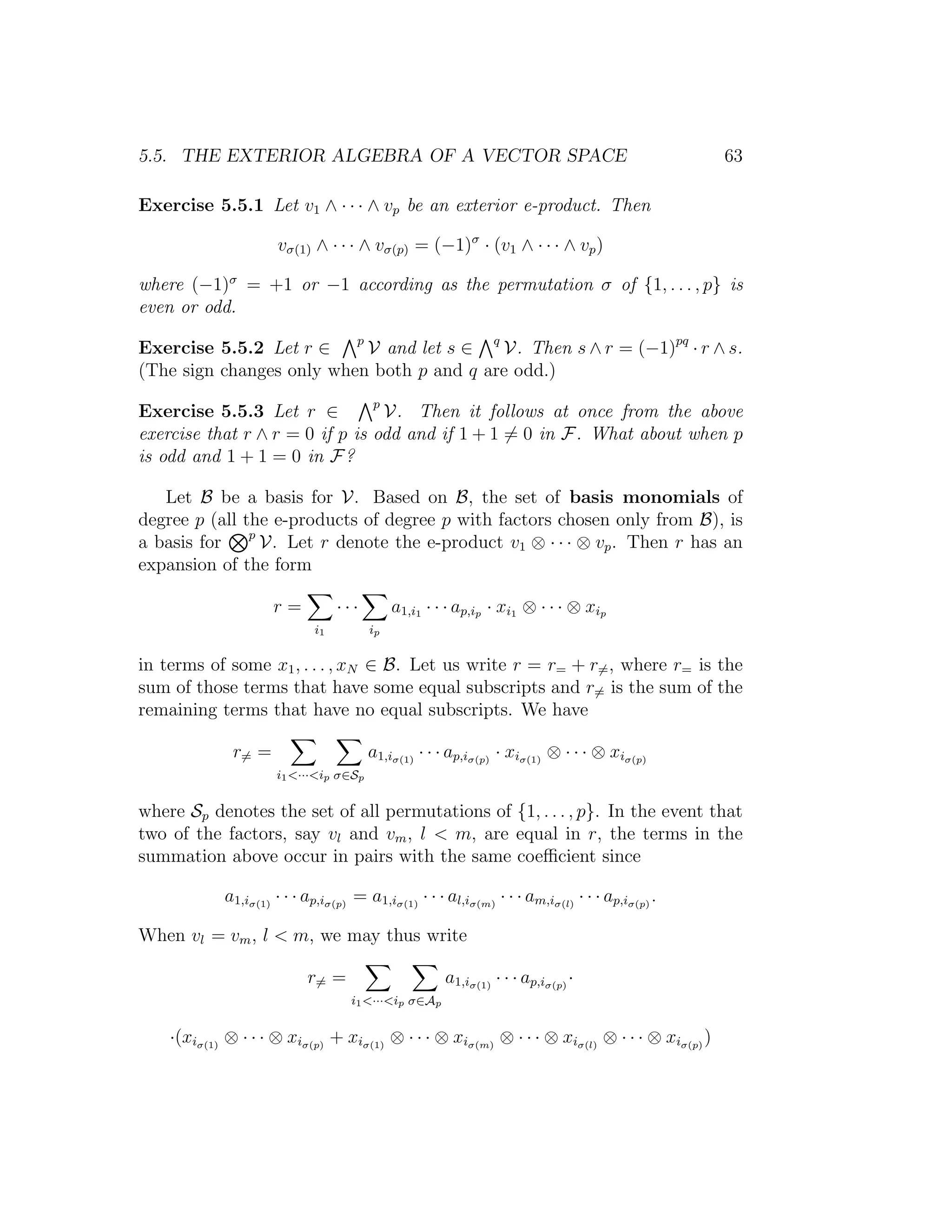 5.5. THE EXTERIOR ALGEBRA OF A VECTOR SPACE 63
Exercise 5.5.1 Let v1 ∧ · · · ∧ vp be an exterior e-product. Then
vσ(1) ∧ · · · ∧ vσ(p) = (−1)σ
· (v1 ∧ · · · ∧ vp)
where (−1)σ
= +1 or −1 according as the permutation σ of {1, . . . , p} is
even or odd.
Exercise 5.5.2 Let r ∈ p
V and let s ∈ q
V. Then s ∧ r = (−1)pq
· r ∧ s.
(The sign changes only when both p and q are odd.)
Exercise 5.5.3 Let r ∈ p
V. Then it follows at once from the above
exercise that r ∧ r = 0 if p is odd and if 1 + 1 = 0 in F. What about when p
is odd and 1 + 1 = 0 in F?
Let B be a basis for V. Based on B, the set of basis monomials of
degree p (all the e-products of degree p with factors chosen only from B), is
a basis for p
V. Let r denote the e-product v1 ⊗ · · · ⊗ vp. Then r has an
expansion of the form
r =
i1
· · ·
ip
a1,i1 · · · ap,ip · xi1 ⊗ · · · ⊗ xip
in terms of some x1, . . . , xN ∈ B. Let us write r = r= + r=, where r= is the
sum of those terms that have some equal subscripts and r= is the sum of the
remaining terms that have no equal subscripts. We have
r= =
i1<···<ip σ∈Sp
a1,iσ(1)
· · · ap,iσ(p)
· xiσ(1)
⊗ · · · ⊗ xiσ(p)
where Sp denotes the set of all permutations of {1, . . . , p}. In the event that
two of the factors, say vl and vm, l < m, are equal in r, the terms in the
summation above occur in pairs with the same coeﬃcient since
a1,iσ(1)
· · · ap,iσ(p)
= a1,iσ(1)
· · · al,iσ(m)
· · · am,iσ(l)
· · · ap,iσ(p)
.
When vl = vm, l < m, we may thus write
r= =
i1<···<ip σ∈Ap
a1,iσ(1)
· · · ap,iσ(p)
·
·(xiσ(1)
⊗ · · · ⊗ xiσ(p)
+ xiσ(1)
⊗ · · · ⊗ xiσ(m)
⊗ · · · ⊗ xiσ(l)
⊗ · · · ⊗ xiσ(p)
)
 
