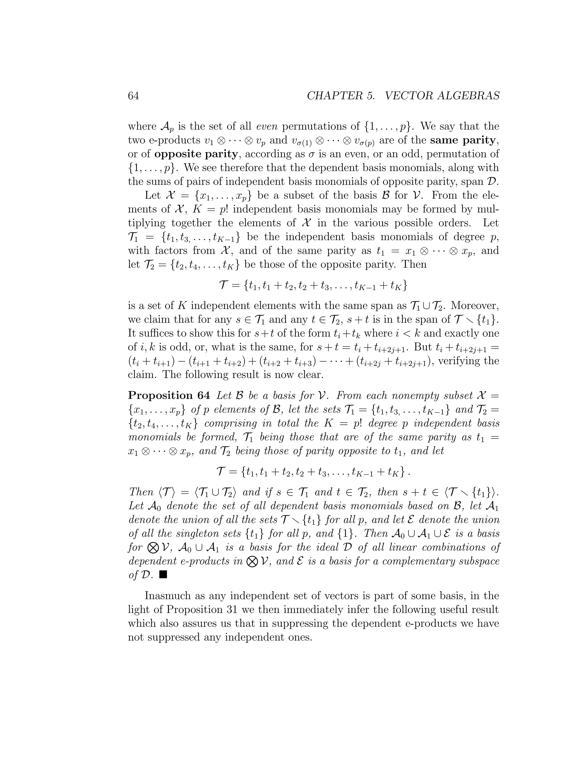 64 CHAPTER 5. VECTOR ALGEBRAS
where Ap is the set of all even permutations of {1, . . . , p}. We say that the
two e-products v1 ⊗ · · · ⊗ vp and vσ(1) ⊗ · · · ⊗ vσ(p) are of the same parity,
or of opposite parity, according as σ is an even, or an odd, permutation of
{1, . . . , p}. We see therefore that the dependent basis monomials, along with
the sums of pairs of independent basis monomials of opposite parity, span D.
Let X = {x1, . . . , xp} be a subset of the basis B for V. From the ele-
ments of X, K = p! independent basis monomials may be formed by mul-
tiplying together the elements of X in the various possible orders. Let
T1 = {t1, t3, . . . , tK−1} be the independent basis monomials of degree p,
with factors from X, and of the same parity as t1 = x1 ⊗ · · · ⊗ xp, and
let T2 = {t2, t4, . . . , tK} be those of the opposite parity. Then
T = {t1, t1 + t2, t2 + t3, . . . , tK−1 + tK}
is a set of K independent elements with the same span as T1 ∪ T2. Moreover,
we claim that for any s ∈ T1 and any t ∈ T2, s + t is in the span of T {t1}.
It suﬃces to show this for s+t of the form ti +tk where i < k and exactly one
of i, k is odd, or, what is the same, for s + t = ti + ti+2j+1. But ti + ti+2j+1 =
(ti + ti+1) − (ti+1 + ti+2) + (ti+2 + ti+3) − · · · + (ti+2j + ti+2j+1), verifying the
claim. The following result is now clear.
Proposition 64 Let B be a basis for V. From each nonempty subset X =
{x1, . . . , xp} of p elements of B, let the sets T1 = {t1, t3, . . . , tK−1} and T2 =
{t2, t4, . . . , tK} comprising in total the K = p! degree p independent basis
monomials be formed, T1 being those that are of the same parity as t1 =
x1 ⊗ · · · ⊗ xp, and T2 being those of parity opposite to t1, and let
T = {t1, t1 + t2, t2 + t3, . . . , tK−1 + tK} .
Then T = T1 ∪ T2 and if s ∈ T1 and t ∈ T2, then s + t ∈ T {t1} .
Let A0 denote the set of all dependent basis monomials based on B, let A1
denote the union of all the sets T {t1} for all p, and let E denote the union
of all the singleton sets {t1} for all p, and {1}. Then A0 ∪ A1 ∪ E is a basis
for V, A0 ∪ A1 is a basis for the ideal D of all linear combinations of
dependent e-products in V, and E is a basis for a complementary subspace
of D.
Inasmuch as any independent set of vectors is part of some basis, in the
light of Proposition 31 we then immediately infer the following useful result
which also assures us that in suppressing the dependent e-products we have
not suppressed any independent ones.
 