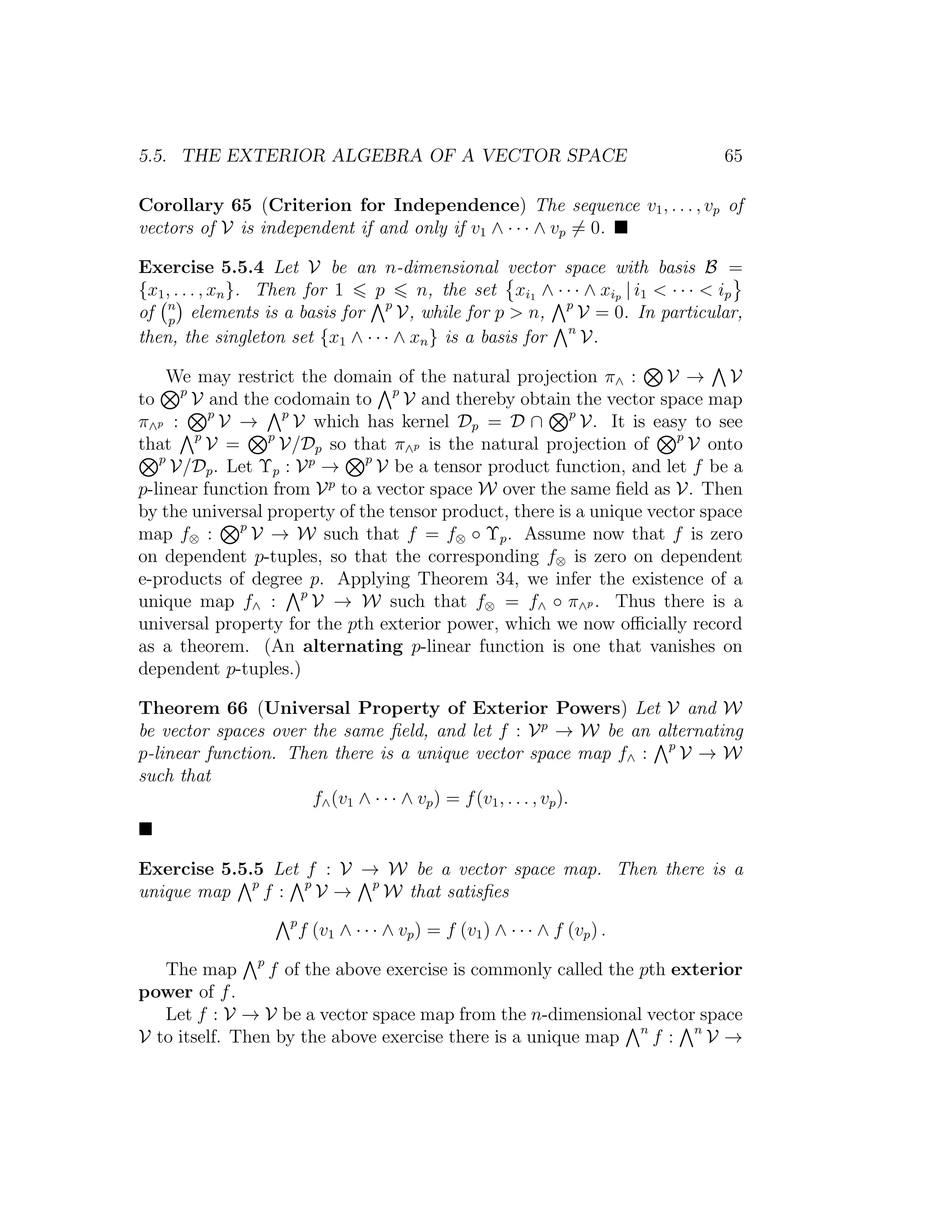 5.5. THE EXTERIOR ALGEBRA OF A VECTOR SPACE 65
Corollary 65 (Criterion for Independence) The sequence v1, . . . , vp of
vectors of V is independent if and only if v1 ∧ · · · ∧ vp = 0.
Exercise 5.5.4 Let V be an n-dimensional vector space with basis B =
{x1, . . . , xn}. Then for 1 p n, the set xi1 ∧ · · · ∧ xip | i1 < · · · < ip
of n
p
elements is a basis for p
V, while for p > n, p
V = 0. In particular,
then, the singleton set {x1 ∧ · · · ∧ xn} is a basis for n
V.
We may restrict the domain of the natural projection π∧ : V → V
to p
V and the codomain to p
V and thereby obtain the vector space map
π∧p : p
V → p
V which has kernel Dp = D ∩ p
V. It is easy to see
that p
V = p
V/Dp so that π∧p is the natural projection of p
V onto
p
V/Dp. Let Υp : Vp
→ p
V be a tensor product function, and let f be a
p-linear function from Vp
to a vector space W over the same ﬁeld as V. Then
by the universal property of the tensor product, there is a unique vector space
map f⊗ : p
V → W such that f = f⊗ ◦ Υp. Assume now that f is zero
on dependent p-tuples, so that the corresponding f⊗ is zero on dependent
e-products of degree p. Applying Theorem 34, we infer the existence of a
unique map f∧ : p
V → W such that f⊗ = f∧ ◦ π∧p . Thus there is a
universal property for the pth exterior power, which we now oﬃcially record
as a theorem. (An alternating p-linear function is one that vanishes on
dependent p-tuples.)
Theorem 66 (Universal Property of Exterior Powers) Let V and W
be vector spaces over the same ﬁeld, and let f : Vp
→ W be an alternating
p-linear function. Then there is a unique vector space map f∧ : p
V → W
such that
f∧(v1 ∧ · · · ∧ vp) = f(v1, . . . , vp).
Exercise 5.5.5 Let f : V → W be a vector space map. Then there is a
unique map p
f : p
V → p
W that satisﬁes
p
f (v1 ∧ · · · ∧ vp) = f (v1) ∧ · · · ∧ f (vp) .
The map p
f of the above exercise is commonly called the pth exterior
power of f.
Let f : V → V be a vector space map from the n-dimensional vector space
V to itself. Then by the above exercise there is a unique map n
f : n
V →
 