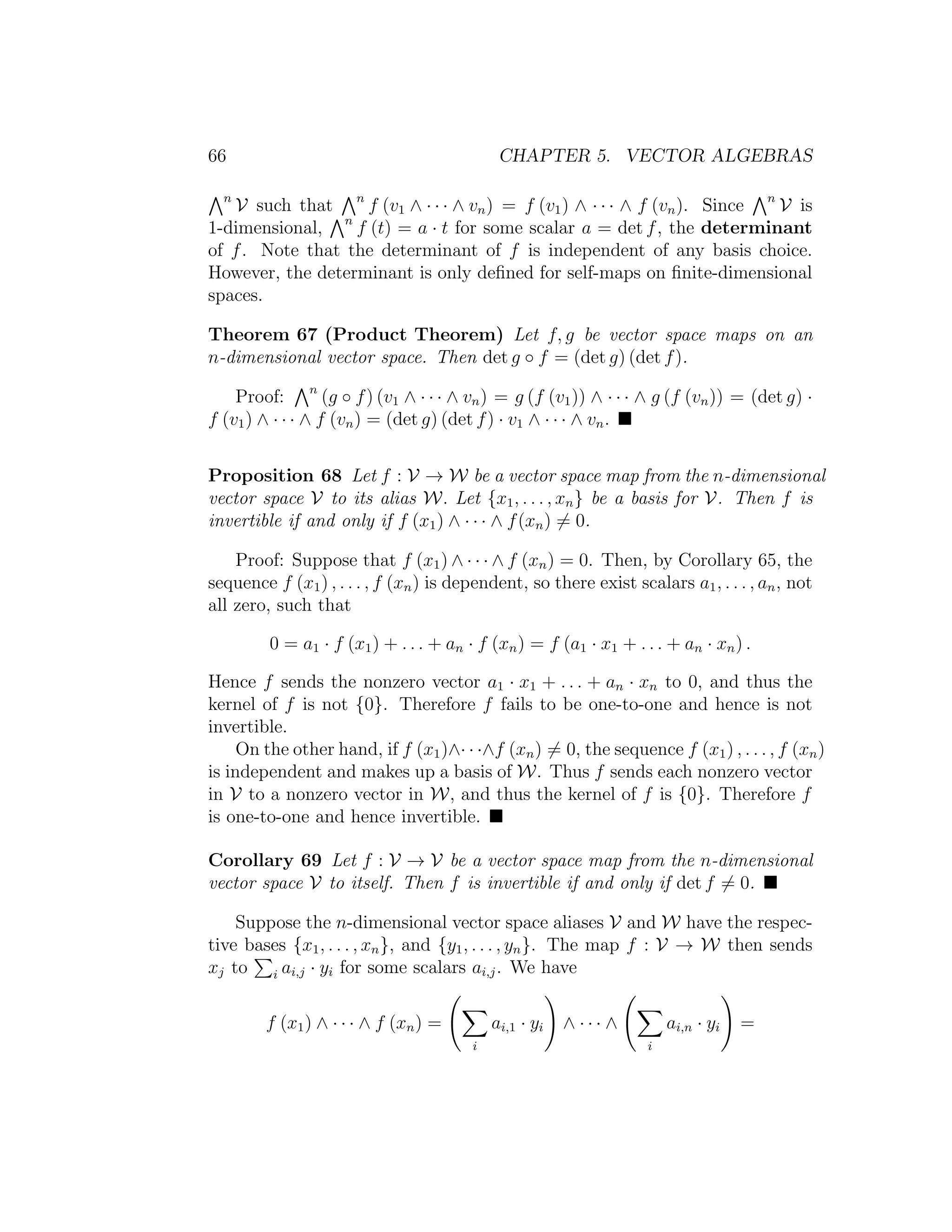 66 CHAPTER 5. VECTOR ALGEBRAS
n
V such that n
f (v1 ∧ · · · ∧ vn) = f (v1) ∧ · · · ∧ f (vn). Since n
V is
1-dimensional, n
f (t) = a · t for some scalar a = det f, the determinant
of f. Note that the determinant of f is independent of any basis choice.
However, the determinant is only deﬁned for self-maps on ﬁnite-dimensional
spaces.
Theorem 67 (Product Theorem) Let f, g be vector space maps on an
n-dimensional vector space. Then det g ◦ f = (det g) (det f).
Proof: n
(g ◦ f) (v1 ∧ · · · ∧ vn) = g (f (v1)) ∧ · · · ∧ g (f (vn)) = (det g) ·
f (v1) ∧ · · · ∧ f (vn) = (det g) (det f) · v1 ∧ · · · ∧ vn.
Proposition 68 Let f : V → W be a vector space map from the n-dimensional
vector space V to its alias W. Let {x1, . . . , xn} be a basis for V. Then f is
invertible if and only if f (x1) ∧ · · · ∧ f(xn) = 0.
Proof: Suppose that f (x1) ∧ · · · ∧ f (xn) = 0. Then, by Corollary 65, the
sequence f (x1) , . . . , f (xn) is dependent, so there exist scalars a1, . . . , an, not
all zero, such that
0 = a1 · f (x1) + . . . + an · f (xn) = f (a1 · x1 + . . . + an · xn) .
Hence f sends the nonzero vector a1 · x1 + . . . + an · xn to 0, and thus the
kernel of f is not {0}. Therefore f fails to be one-to-one and hence is not
invertible.
On the other hand, if f (x1)∧· · ·∧f (xn) = 0, the sequence f (x1) , . . . , f (xn)
is independent and makes up a basis of W. Thus f sends each nonzero vector
in V to a nonzero vector in W, and thus the kernel of f is {0}. Therefore f
is one-to-one and hence invertible.
Corollary 69 Let f : V → V be a vector space map from the n-dimensional
vector space V to itself. Then f is invertible if and only if det f = 0.
Suppose the n-dimensional vector space aliases V and W have the respec-
tive bases {x1, . . . , xn}, and {y1, . . . , yn}. The map f : V → W then sends
xj to i ai,j · yi for some scalars ai,j. We have
f (x1) ∧ · · · ∧ f (xn) =
i
ai,1 · yi ∧ · · · ∧
i
ai,n · yi =
 