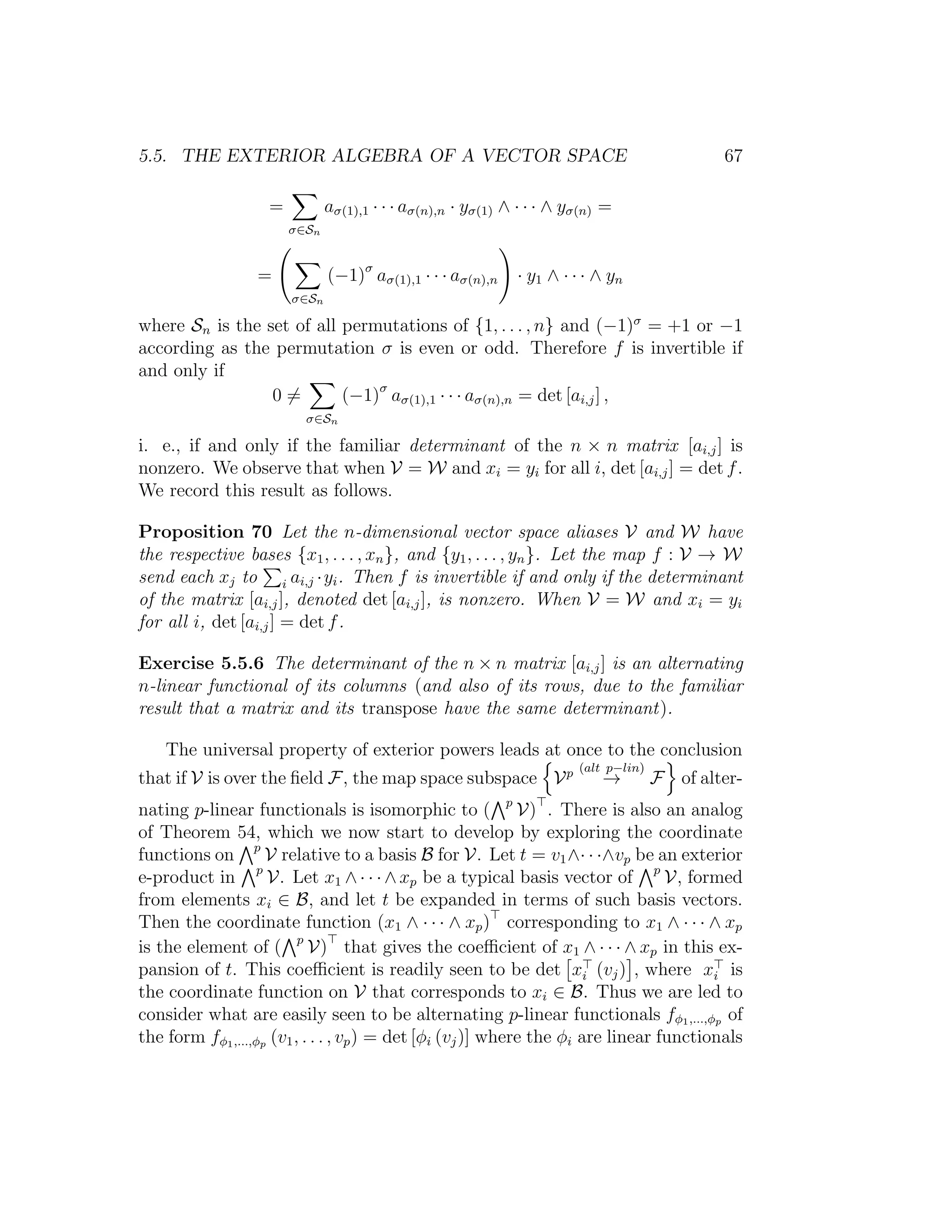 5.5. THE EXTERIOR ALGEBRA OF A VECTOR SPACE 67
=
σ∈Sn
aσ(1),1 · · · aσ(n),n · yσ(1) ∧ · · · ∧ yσ(n) =
=
σ∈Sn
(−1)σ
aσ(1),1 · · · aσ(n),n · y1 ∧ · · · ∧ yn
where Sn is the set of all permutations of {1, . . . , n} and (−1)σ
= +1 or −1
according as the permutation σ is even or odd. Therefore f is invertible if
and only if
0 =
σ∈Sn
(−1)σ
aσ(1),1 · · · aσ(n),n = det [ai,j] ,
i. e., if and only if the familiar determinant of the n × n matrix [ai,j] is
nonzero. We observe that when V = W and xi = yi for all i, det [ai,j] = det f.
We record this result as follows.
Proposition 70 Let the n-dimensional vector space aliases V and W have
the respective bases {x1, . . . , xn}, and {y1, . . . , yn}. Let the map f : V → W
send each xj to i ai,j ·yi. Then f is invertible if and only if the determinant
of the matrix [ai,j], denoted det [ai,j], is nonzero. When V = W and xi = yi
for all i, det [ai,j] = det f.
Exercise 5.5.6 The determinant of the n × n matrix [ai,j] is an alternating
n-linear functional of its columns (and also of its rows, due to the familiar
result that a matrix and its transpose have the same determinant).
The universal property of exterior powers leads at once to the conclusion
that if V is over the ﬁeld F, the map space subspace Vp (alt p−lin)
→ F of alter-
nating p-linear functionals is isomorphic to ( p
V) . There is also an analog
of Theorem 54, which we now start to develop by exploring the coordinate
functions on p
V relative to a basis B for V. Let t = v1∧· · ·∧vp be an exterior
e-product in p
V. Let x1 ∧· · ·∧xp be a typical basis vector of p
V, formed
from elements xi ∈ B, and let t be expanded in terms of such basis vectors.
Then the coordinate function (x1 ∧ · · · ∧ xp) corresponding to x1 ∧ · · · ∧ xp
is the element of ( p
V) that gives the coeﬃcient of x1 ∧ · · · ∧ xp in this ex-
pansion of t. This coeﬃcient is readily seen to be det xi (vj) , where xi is
the coordinate function on V that corresponds to xi ∈ B. Thus we are led to
consider what are easily seen to be alternating p-linear functionals fφ1,...,φp of
the form fφ1,...,φp (v1, . . . , vp) = det [φi (vj)] where the φi are linear functionals
 