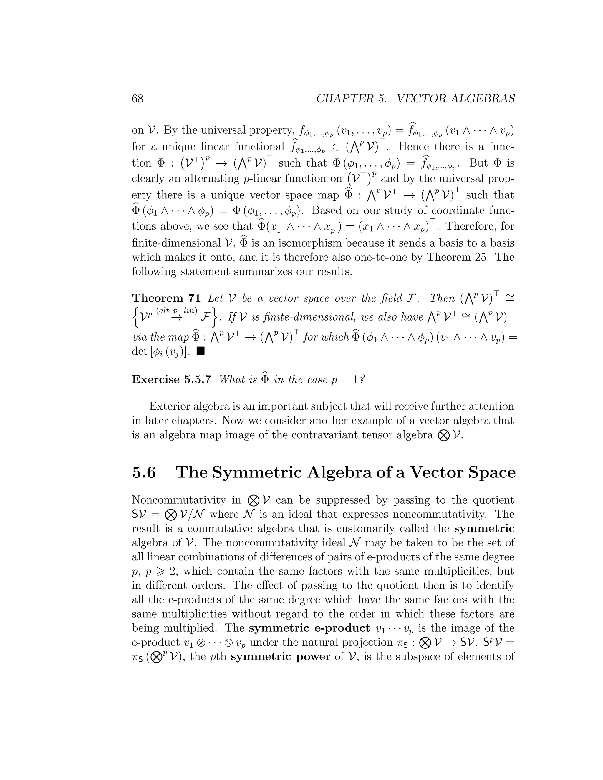 68 CHAPTER 5. VECTOR ALGEBRAS
on V. By the universal property, fφ1,...,φp (v1, . . . , vp) = fφ1,...,φp (v1 ∧ · · · ∧ vp)
for a unique linear functional fφ1,...,φp ∈ ( p
V) . Hence there is a func-
tion Φ : V
p
→ ( p
V) such that Φ (φ1, . . . , φp) = fφ1,...,φp . But Φ is
clearly an alternating p-linear function on V
p
and by the universal prop-
erty there is a unique vector space map Φ : p
V → ( p
V) such that
Φ (φ1 ∧ · · · ∧ φp) = Φ (φ1, . . . , φp). Based on our study of coordinate func-
tions above, we see that Φ(x1 ∧ · · · ∧ xp ) = (x1 ∧ · · · ∧ xp) . Therefore, for
ﬁnite-dimensional V, Φ is an isomorphism because it sends a basis to a basis
which makes it onto, and it is therefore also one-to-one by Theorem 25. The
following statement summarizes our results.
Theorem 71 Let V be a vector space over the ﬁeld F. Then ( p
V) ∼=
Vp (alt p−lin)
→ F . If V is ﬁnite-dimensional, we also have p
V ∼= ( p
V)
via the map Φ : p
V → ( p
V) for which Φ (φ1 ∧ · · · ∧ φp) (v1 ∧ · · · ∧ vp) =
det [φi (vj)].
Exercise 5.5.7 What is Φ in the case p = 1?
Exterior algebra is an important subject that will receive further attention
in later chapters. Now we consider another example of a vector algebra that
is an algebra map image of the contravariant tensor algebra V.
5.6 The Symmetric Algebra of a Vector Space
Noncommutativity in V can be suppressed by passing to the quotient
SV = V/N where N is an ideal that expresses noncommutativity. The
result is a commutative algebra that is customarily called the symmetric
algebra of V. The noncommutativity ideal N may be taken to be the set of
all linear combinations of diﬀerences of pairs of e-products of the same degree
p, p 2, which contain the same factors with the same multiplicities, but
in diﬀerent orders. The eﬀect of passing to the quotient then is to identify
all the e-products of the same degree which have the same factors with the
same multiplicities without regard to the order in which these factors are
being multiplied. The symmetric e-product v1 · · · vp is the image of the
e-product v1 ⊗ · · · ⊗ vp under the natural projection πS : V → SV. Sp
V =
πS ( p
V), the pth symmetric power of V, is the subspace of elements of
 