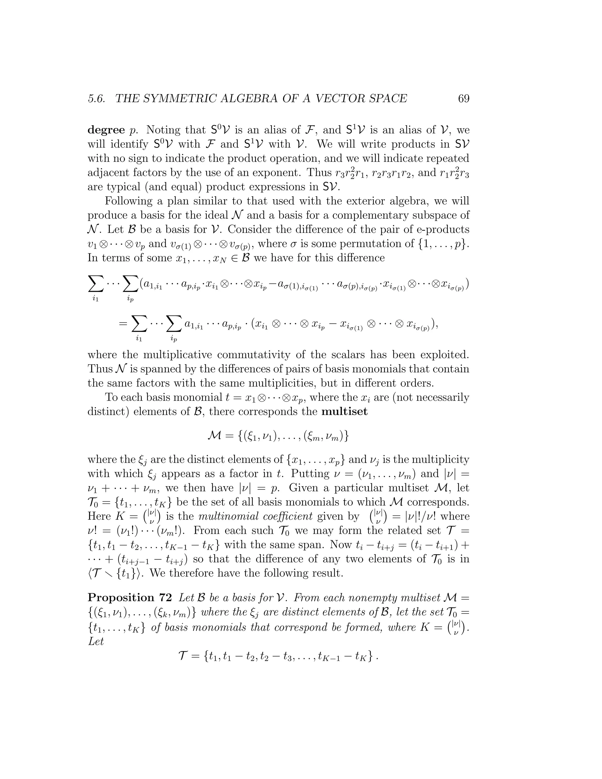 5.6. THE SYMMETRIC ALGEBRA OF A VECTOR SPACE 69
degree p. Noting that S0
V is an alias of F, and S1
V is an alias of V, we
will identify S0
V with F and S1
V with V. We will write products in SV
with no sign to indicate the product operation, and we will indicate repeated
adjacent factors by the use of an exponent. Thus r3r2
2r1, r2r3r1r2, and r1r2
2r3
are typical (and equal) product expressions in SV.
Following a plan similar to that used with the exterior algebra, we will
produce a basis for the ideal N and a basis for a complementary subspace of
N. Let B be a basis for V. Consider the diﬀerence of the pair of e-products
v1 ⊗· · ·⊗vp and vσ(1) ⊗· · ·⊗vσ(p), where σ is some permutation of {1, . . . , p}.
In terms of some x1, . . . , xN ∈ B we have for this diﬀerence
i1
· · ·
ip
(a1,i1 · · · ap,ip ·xi1 ⊗· · ·⊗xip −aσ(1),iσ(1)
· · · aσ(p),iσ(p)
·xiσ(1)
⊗· · ·⊗xiσ(p)
)
=
i1
· · ·
ip
a1,i1 · · · ap,ip · (xi1 ⊗ · · · ⊗ xip − xiσ(1)
⊗ · · · ⊗ xiσ(p)
),
where the multiplicative commutativity of the scalars has been exploited.
Thus N is spanned by the diﬀerences of pairs of basis monomials that contain
the same factors with the same multiplicities, but in diﬀerent orders.
To each basis monomial t = x1 ⊗· · ·⊗xp, where the xi are (not necessarily
distinct) elements of B, there corresponds the multiset
M = {(ξ1, ν1), . . . , (ξm, νm)}
where the ξj are the distinct elements of {x1, . . . , xp} and νj is the multiplicity
with which ξj appears as a factor in t. Putting ν = (ν1, . . . , νm) and |ν| =
ν1 + · · · + νm, we then have |ν| = p. Given a particular multiset M, let
T0 = {t1, . . . , tK} be the set of all basis monomials to which M corresponds.
Here K = |ν|
ν
is the multinomial coeﬃcient given by |ν|
ν
= |ν|!/ν! where
ν! = (ν1!) · · · (νm!). From each such T0 we may form the related set T =
{t1, t1 − t2, . . . , tK−1 − tK} with the same span. Now ti − ti+j = (ti − ti+1) +
· · · + (ti+j−1 − ti+j) so that the diﬀerence of any two elements of T0 is in
T {t1} . We therefore have the following result.
Proposition 72 Let B be a basis for V. From each nonempty multiset M =
{(ξ1, ν1), . . . , (ξk, νm)} where the ξj are distinct elements of B, let the set T0 =
{t1, . . . , tK} of basis monomials that correspond be formed, where K = |ν|
ν
.
Let
T = {t1, t1 − t2, t2 − t3, . . . , tK−1 − tK} .
 
