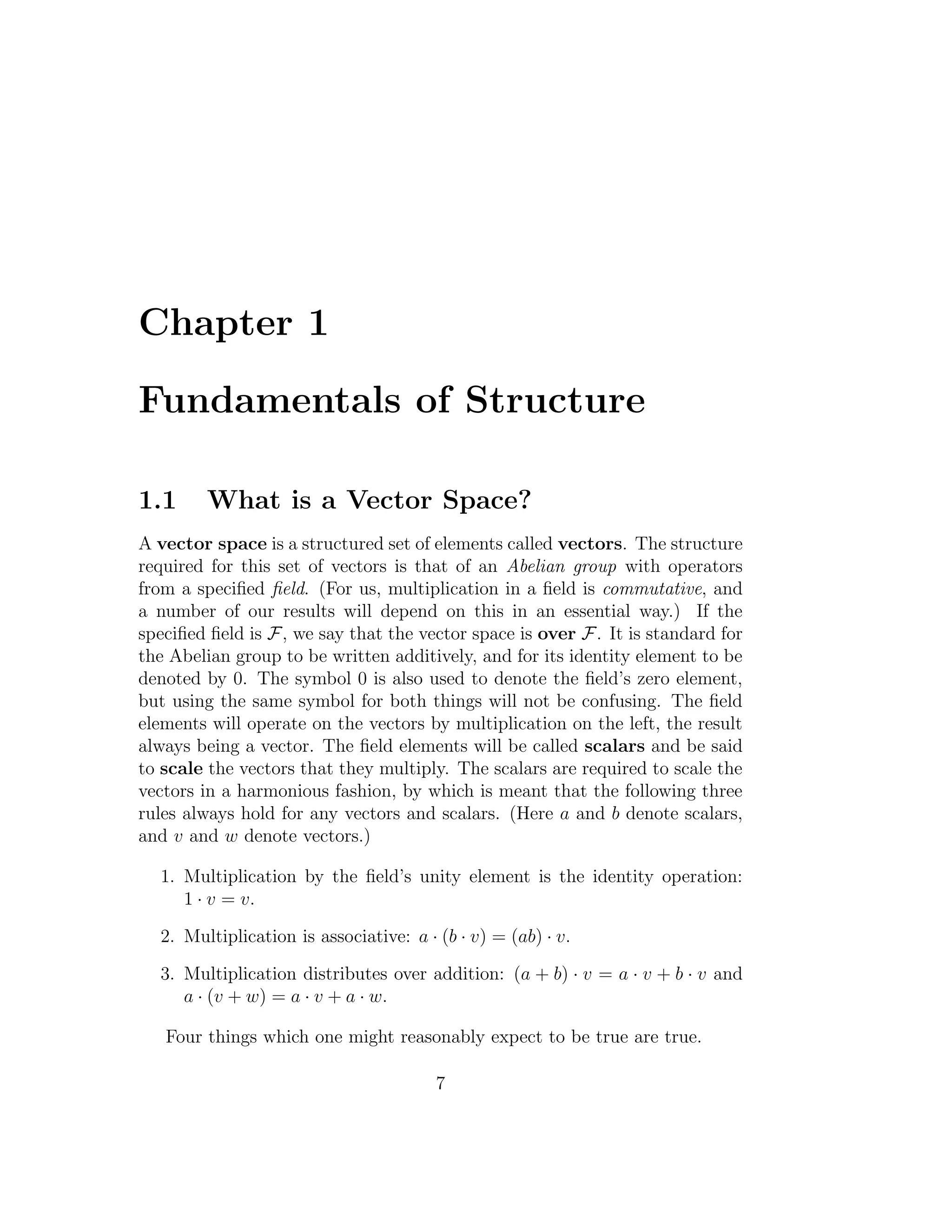 Chapter 1
Fundamentals of Structure
1.1 What is a Vector Space?
A vector space is a structured set of elements called vectors. The structure
required for this set of vectors is that of an Abelian group with operators
from a speciﬁed ﬁeld. (For us, multiplication in a ﬁeld is commutative, and
a number of our results will depend on this in an essential way.) If the
speciﬁed ﬁeld is F, we say that the vector space is over F. It is standard for
the Abelian group to be written additively, and for its identity element to be
denoted by 0. The symbol 0 is also used to denote the ﬁeld’s zero element,
but using the same symbol for both things will not be confusing. The ﬁeld
elements will operate on the vectors by multiplication on the left, the result
always being a vector. The ﬁeld elements will be called scalars and be said
to scale the vectors that they multiply. The scalars are required to scale the
vectors in a harmonious fashion, by which is meant that the following three
rules always hold for any vectors and scalars. (Here a and b denote scalars,
and v and w denote vectors.)
1. Multiplication by the ﬁeld’s unity element is the identity operation:
1 · v = v.
2. Multiplication is associative: a · (b · v) = (ab) · v.
3. Multiplication distributes over addition: (a + b) · v = a · v + b · v and
a · (v + w) = a · v + a · w.
Four things which one might reasonably expect to be true are true.
7
 
