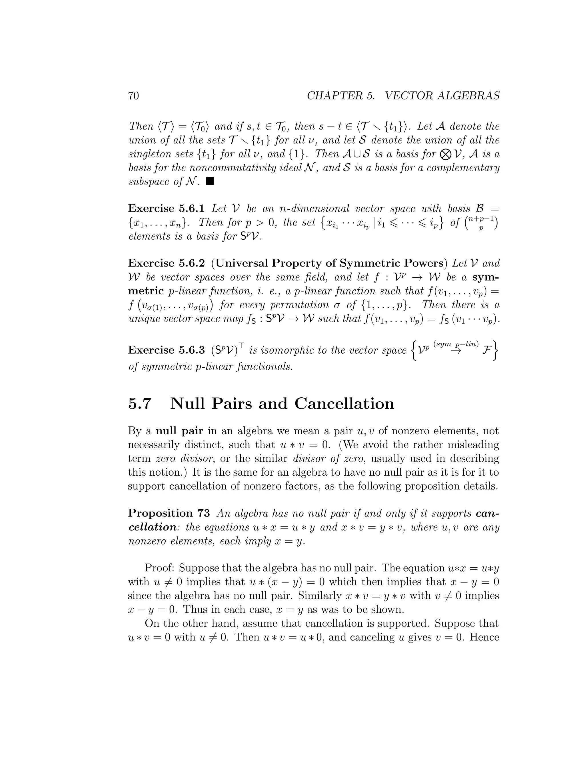 70 CHAPTER 5. VECTOR ALGEBRAS
Then T = T0 and if s, t ∈ T0, then s − t ∈ T {t1} . Let A denote the
union of all the sets T {t1} for all ν, and let S denote the union of all the
singleton sets {t1} for all ν, and {1}. Then A ∪ S is a basis for V, A is a
basis for the noncommutativity ideal N, and S is a basis for a complementary
subspace of N.
Exercise 5.6.1 Let V be an n-dimensional vector space with basis B =
{x1, . . . , xn}. Then for p > 0, the set xi1 · · · xip | i1 · · · ip of n+p−1
p
elements is a basis for Sp
V.
Exercise 5.6.2 (Universal Property of Symmetric Powers) Let V and
W be vector spaces over the same ﬁeld, and let f : Vp
→ W be a sym-
metric p-linear function, i. e., a p-linear function such that f(v1, . . . , vp) =
f vσ(1), . . . , vσ(p) for every permutation σ of {1, . . . , p}. Then there is a
unique vector space map fS : Sp
V → W such that f(v1, . . . , vp) = fS (v1 · · · vp).
Exercise 5.6.3 (Sp
V) is isomorphic to the vector space Vp (sym p−lin)
→ F
of symmetric p-linear functionals.
5.7 Null Pairs and Cancellation
By a null pair in an algebra we mean a pair u, v of nonzero elements, not
necessarily distinct, such that u ∗ v = 0. (We avoid the rather misleading
term zero divisor, or the similar divisor of zero, usually used in describing
this notion.) It is the same for an algebra to have no null pair as it is for it to
support cancellation of nonzero factors, as the following proposition details.
Proposition 73 An algebra has no null pair if and only if it supports can-
cellation: the equations u ∗ x = u ∗ y and x ∗ v = y ∗ v, where u, v are any
nonzero elements, each imply x = y.
Proof: Suppose that the algebra has no null pair. The equation u∗x = u∗y
with u = 0 implies that u ∗ (x − y) = 0 which then implies that x − y = 0
since the algebra has no null pair. Similarly x ∗ v = y ∗ v with v = 0 implies
x − y = 0. Thus in each case, x = y as was to be shown.
On the other hand, assume that cancellation is supported. Suppose that
u ∗ v = 0 with u = 0. Then u ∗ v = u ∗ 0, and canceling u gives v = 0. Hence
 
