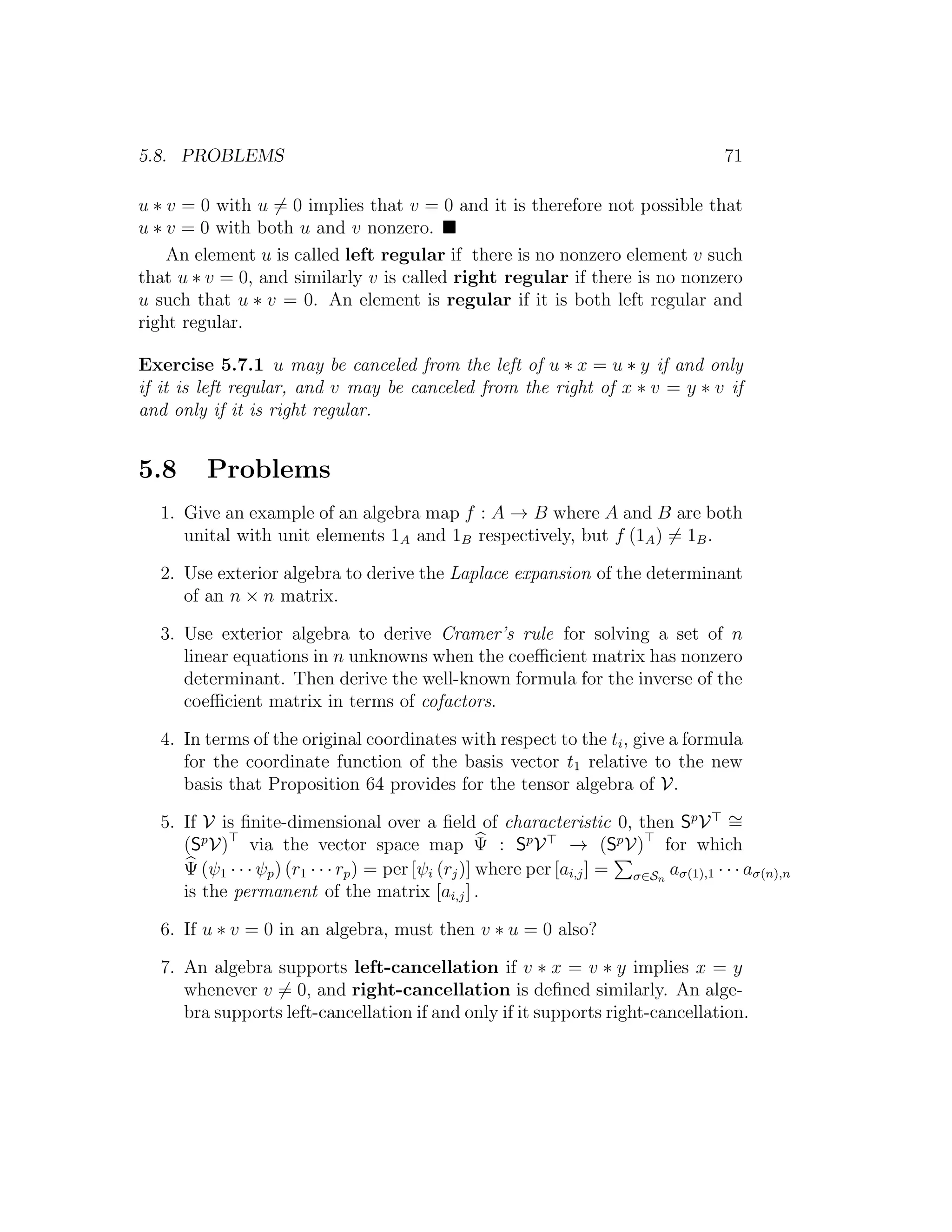 5.8. PROBLEMS 71
u ∗ v = 0 with u = 0 implies that v = 0 and it is therefore not possible that
u ∗ v = 0 with both u and v nonzero.
An element u is called left regular if there is no nonzero element v such
that u ∗ v = 0, and similarly v is called right regular if there is no nonzero
u such that u ∗ v = 0. An element is regular if it is both left regular and
right regular.
Exercise 5.7.1 u may be canceled from the left of u ∗ x = u ∗ y if and only
if it is left regular, and v may be canceled from the right of x ∗ v = y ∗ v if
and only if it is right regular.
5.8 Problems
1. Give an example of an algebra map f : A → B where A and B are both
unital with unit elements 1A and 1B respectively, but f (1A) = 1B.
2. Use exterior algebra to derive the Laplace expansion of the determinant
of an n × n matrix.
3. Use exterior algebra to derive Cramer’s rule for solving a set of n
linear equations in n unknowns when the coeﬃcient matrix has nonzero
determinant. Then derive the well-known formula for the inverse of the
coeﬃcient matrix in terms of cofactors.
4. In terms of the original coordinates with respect to the ti, give a formula
for the coordinate function of the basis vector t1 relative to the new
basis that Proposition 64 provides for the tensor algebra of V.
5. If V is ﬁnite-dimensional over a ﬁeld of characteristic 0, then Sp
V ∼=
(Sp
V) via the vector space map Ψ : Sp
V → (Sp
V) for which
Ψ (ψ1 · · · ψp) (r1 · · · rp) = per [ψi (rj)] where per [ai,j] = σ∈Sn
aσ(1),1 · · · aσ(n),n
is the permanent of the matrix [ai,j] .
6. If u ∗ v = 0 in an algebra, must then v ∗ u = 0 also?
7. An algebra supports left-cancellation if v ∗ x = v ∗ y implies x = y
whenever v = 0, and right-cancellation is deﬁned similarly. An alge-
bra supports left-cancellation if and only if it supports right-cancellation.
 