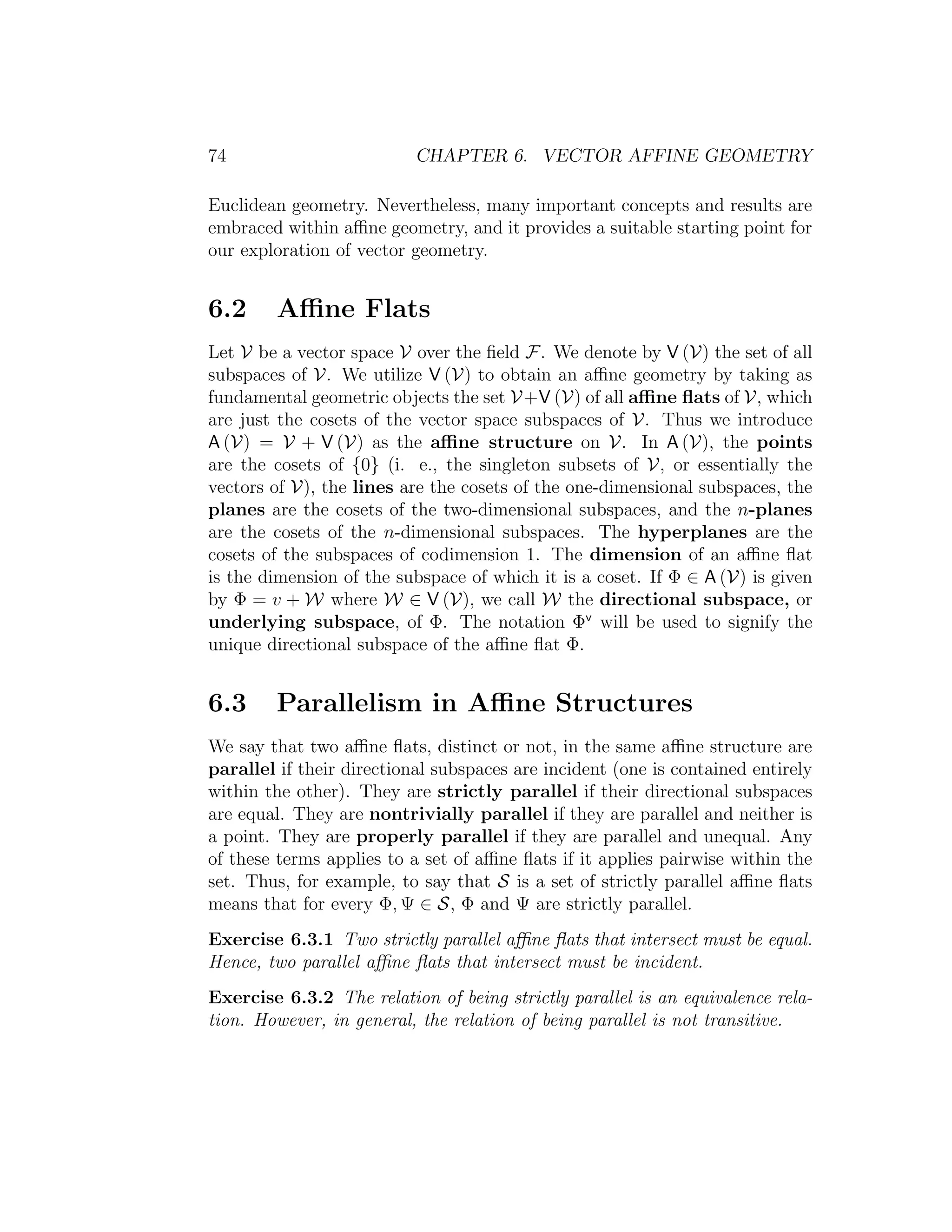 74 CHAPTER 6. VECTOR AFFINE GEOMETRY
Euclidean geometry. Nevertheless, many important concepts and results are
embraced within aﬃne geometry, and it provides a suitable starting point for
our exploration of vector geometry.
6.2 Aﬃne Flats
Let V be a vector space V over the ﬁeld F. We denote by V (V) the set of all
subspaces of V. We utilize V (V) to obtain an aﬃne geometry by taking as
fundamental geometric objects the set V+V (V) of all aﬃne ﬂats of V, which
are just the cosets of the vector space subspaces of V. Thus we introduce
A (V) = V + V (V) as the aﬃne structure on V. In A (V), the points
are the cosets of {0} (i. e., the singleton subsets of V, or essentially the
vectors of V), the lines are the cosets of the one-dimensional subspaces, the
planes are the cosets of the two-dimensional subspaces, and the n-planes
are the cosets of the n-dimensional subspaces. The hyperplanes are the
cosets of the subspaces of codimension 1. The dimension of an aﬃne ﬂat
is the dimension of the subspace of which it is a coset. If Φ ∈ A (V) is given
by Φ = v + W where W ∈ V (V), we call W the directional subspace, or
underlying subspace, of Φ. The notation Φv
will be used to signify the
unique directional subspace of the aﬃne ﬂat Φ.
6.3 Parallelism in Aﬃne Structures
We say that two aﬃne ﬂats, distinct or not, in the same aﬃne structure are
parallel if their directional subspaces are incident (one is contained entirely
within the other). They are strictly parallel if their directional subspaces
are equal. They are nontrivially parallel if they are parallel and neither is
a point. They are properly parallel if they are parallel and unequal. Any
of these terms applies to a set of aﬃne ﬂats if it applies pairwise within the
set. Thus, for example, to say that S is a set of strictly parallel aﬃne ﬂats
means that for every Φ, Ψ ∈ S, Φ and Ψ are strictly parallel.
Exercise 6.3.1 Two strictly parallel aﬃne ﬂats that intersect must be equal.
Hence, two parallel aﬃne ﬂats that intersect must be incident.
Exercise 6.3.2 The relation of being strictly parallel is an equivalence rela-
tion. However, in general, the relation of being parallel is not transitive.
 