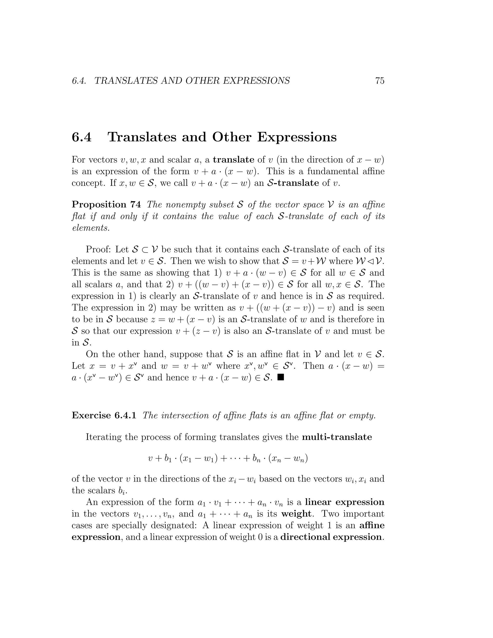 6.4. TRANSLATES AND OTHER EXPRESSIONS 75
6.4 Translates and Other Expressions
For vectors v, w, x and scalar a, a translate of v (in the direction of x − w)
is an expression of the form v + a · (x − w). This is a fundamental aﬃne
concept. If x, w ∈ S, we call v + a · (x − w) an S-translate of v.
Proposition 74 The nonempty subset S of the vector space V is an aﬃne
ﬂat if and only if it contains the value of each S-translate of each of its
elements.
Proof: Let S ⊂ V be such that it contains each S-translate of each of its
elements and let v ∈ S. Then we wish to show that S = v+W where W V.
This is the same as showing that 1) v + a · (w − v) ∈ S for all w ∈ S and
all scalars a, and that 2) v + ((w − v) + (x − v)) ∈ S for all w, x ∈ S. The
expression in 1) is clearly an S-translate of v and hence is in S as required.
The expression in 2) may be written as v + ((w + (x − v)) − v) and is seen
to be in S because z = w + (x − v) is an S-translate of w and is therefore in
S so that our expression v + (z − v) is also an S-translate of v and must be
in S.
On the other hand, suppose that S is an aﬃne ﬂat in V and let v ∈ S.
Let x = v + xv
and w = v + wv
where xv
, wv
∈ Sv
. Then a · (x − w) =
a · (xv
− wv
) ∈ Sv
and hence v + a · (x − w) ∈ S.
Exercise 6.4.1 The intersection of aﬃne ﬂats is an aﬃne ﬂat or empty.
Iterating the process of forming translates gives the multi-translate
v + b1 · (x1 − w1) + · · · + bn · (xn − wn)
of the vector v in the directions of the xi −wi based on the vectors wi, xi and
the scalars bi.
An expression of the form a1 · v1 + · · · + an · vn is a linear expression
in the vectors v1, . . . , vn, and a1 + · · · + an is its weight. Two important
cases are specially designated: A linear expression of weight 1 is an aﬃne
expression, and a linear expression of weight 0 is a directional expression.
 