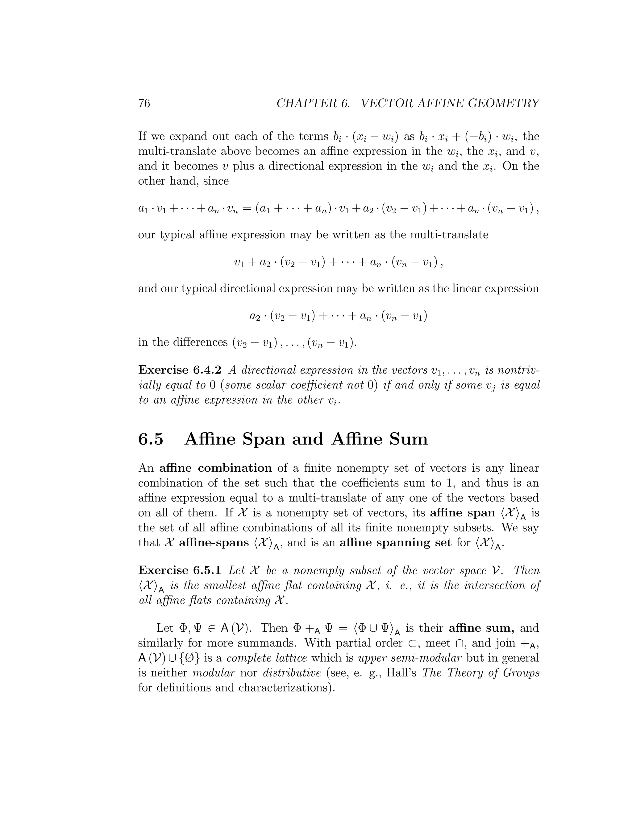76 CHAPTER 6. VECTOR AFFINE GEOMETRY
If we expand out each of the terms bi · (xi − wi) as bi · xi + (−bi) · wi, the
multi-translate above becomes an aﬃne expression in the wi, the xi, and v,
and it becomes v plus a directional expression in the wi and the xi. On the
other hand, since
a1 ·v1 +· · ·+an ·vn = (a1 + · · · + an)·v1 +a2 ·(v2 − v1)+· · ·+an ·(vn − v1) ,
our typical aﬃne expression may be written as the multi-translate
v1 + a2 · (v2 − v1) + · · · + an · (vn − v1) ,
and our typical directional expression may be written as the linear expression
a2 · (v2 − v1) + · · · + an · (vn − v1)
in the diﬀerences (v2 − v1) , . . . , (vn − v1).
Exercise 6.4.2 A directional expression in the vectors v1, . . . , vn is nontriv-
ially equal to 0 (some scalar coeﬃcient not 0) if and only if some vj is equal
to an aﬃne expression in the other vi.
6.5 Aﬃne Span and Aﬃne Sum
An aﬃne combination of a ﬁnite nonempty set of vectors is any linear
combination of the set such that the coeﬃcients sum to 1, and thus is an
aﬃne expression equal to a multi-translate of any one of the vectors based
on all of them. If X is a nonempty set of vectors, its aﬃne span X A is
the set of all aﬃne combinations of all its ﬁnite nonempty subsets. We say
that X aﬃne-spans X A, and is an aﬃne spanning set for X A.
Exercise 6.5.1 Let X be a nonempty subset of the vector space V. Then
X A is the smallest aﬃne ﬂat containing X, i. e., it is the intersection of
all aﬃne ﬂats containing X.
Let Φ, Ψ ∈ A (V). Then Φ +A Ψ = Φ ∪ Ψ A is their aﬃne sum, and
similarly for more summands. With partial order ⊂, meet ∩, and join +A,
A (V) ∪ {Ø} is a complete lattice which is upper semi-modular but in general
is neither modular nor distributive (see, e. g., Hall’s The Theory of Groups
for deﬁnitions and characterizations).
 
