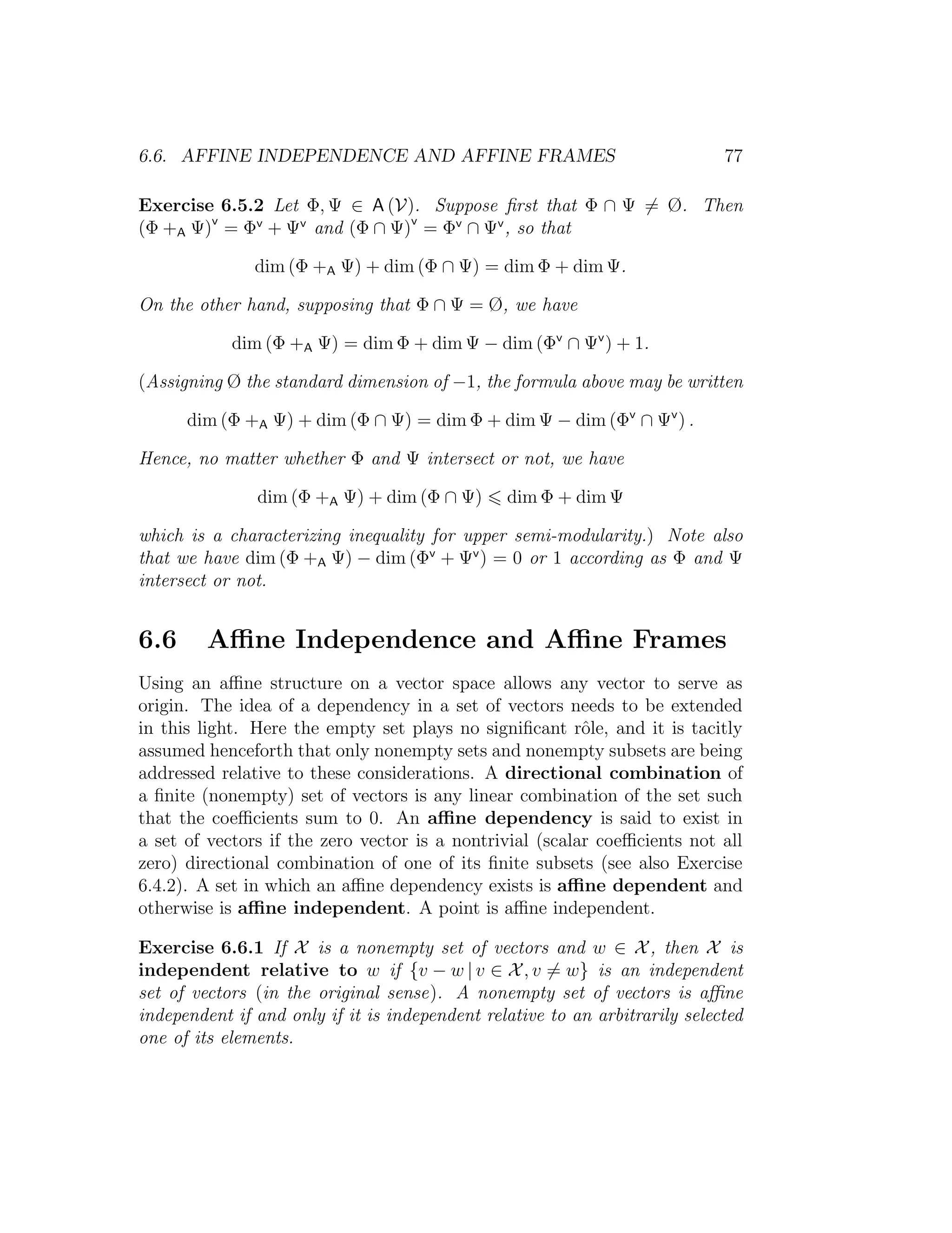 6.6. AFFINE INDEPENDENCE AND AFFINE FRAMES 77
Exercise 6.5.2 Let Φ, Ψ ∈ A (V). Suppose ﬁrst that Φ ∩ Ψ = Ø. Then
(Φ +A Ψ)v
= Φv
+ Ψv
and (Φ ∩ Ψ)v
= Φv
∩ Ψv
, so that
dim (Φ +A Ψ) + dim (Φ ∩ Ψ) = dim Φ + dim Ψ.
On the other hand, supposing that Φ ∩ Ψ = Ø, we have
dim (Φ +A Ψ) = dim Φ + dim Ψ − dim (Φv
∩ Ψv
) + 1.
(Assigning Ø the standard dimension of −1, the formula above may be written
dim (Φ +A Ψ) + dim (Φ ∩ Ψ) = dim Φ + dim Ψ − dim (Φv
∩ Ψv
) .
Hence, no matter whether Φ and Ψ intersect or not, we have
dim (Φ +A Ψ) + dim (Φ ∩ Ψ) dim Φ + dim Ψ
which is a characterizing inequality for upper semi-modularity.) Note also
that we have dim (Φ +A Ψ) − dim (Φv
+ Ψv
) = 0 or 1 according as Φ and Ψ
intersect or not.
6.6 Aﬃne Independence and Aﬃne Frames
Using an aﬃne structure on a vector space allows any vector to serve as
origin. The idea of a dependency in a set of vectors needs to be extended
in this light. Here the empty set plays no signiﬁcant rˆole, and it is tacitly
assumed henceforth that only nonempty sets and nonempty subsets are being
addressed relative to these considerations. A directional combination of
a ﬁnite (nonempty) set of vectors is any linear combination of the set such
that the coeﬃcients sum to 0. An aﬃne dependency is said to exist in
a set of vectors if the zero vector is a nontrivial (scalar coeﬃcients not all
zero) directional combination of one of its ﬁnite subsets (see also Exercise
6.4.2). A set in which an aﬃne dependency exists is aﬃne dependent and
otherwise is aﬃne independent. A point is aﬃne independent.
Exercise 6.6.1 If X is a nonempty set of vectors and w ∈ X, then X is
independent relative to w if {v − w | v ∈ X, v = w} is an independent
set of vectors (in the original sense). A nonempty set of vectors is aﬃne
independent if and only if it is independent relative to an arbitrarily selected
one of its elements.
 