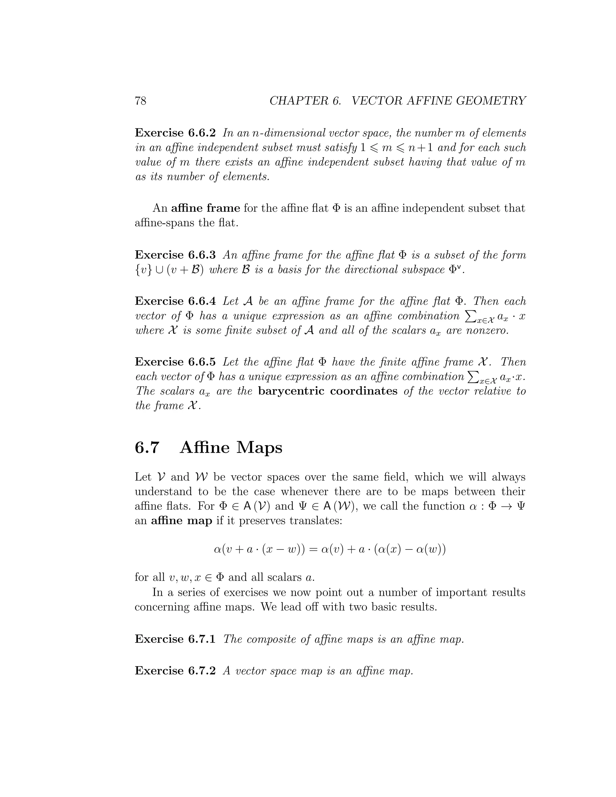 78 CHAPTER 6. VECTOR AFFINE GEOMETRY
Exercise 6.6.2 In an n-dimensional vector space, the number m of elements
in an aﬃne independent subset must satisfy 1 m n+1 and for each such
value of m there exists an aﬃne independent subset having that value of m
as its number of elements.
An aﬃne frame for the aﬃne ﬂat Φ is an aﬃne independent subset that
aﬃne-spans the ﬂat.
Exercise 6.6.3 An aﬃne frame for the aﬃne ﬂat Φ is a subset of the form
{v} ∪ (v + B) where B is a basis for the directional subspace Φv
.
Exercise 6.6.4 Let A be an aﬃne frame for the aﬃne ﬂat Φ. Then each
vector of Φ has a unique expression as an aﬃne combination x∈X ax · x
where X is some ﬁnite subset of A and all of the scalars ax are nonzero.
Exercise 6.6.5 Let the aﬃne ﬂat Φ have the ﬁnite aﬃne frame X. Then
each vector of Φ has a unique expression as an aﬃne combination x∈X ax·x.
The scalars ax are the barycentric coordinates of the vector relative to
the frame X.
6.7 Aﬃne Maps
Let V and W be vector spaces over the same ﬁeld, which we will always
understand to be the case whenever there are to be maps between their
aﬃne ﬂats. For Φ ∈ A (V) and Ψ ∈ A (W), we call the function α : Φ → Ψ
an aﬃne map if it preserves translates:
α(v + a · (x − w)) = α(v) + a · (α(x) − α(w))
for all v, w, x ∈ Φ and all scalars a.
In a series of exercises we now point out a number of important results
concerning aﬃne maps. We lead oﬀ with two basic results.
Exercise 6.7.1 The composite of aﬃne maps is an aﬃne map.
Exercise 6.7.2 A vector space map is an aﬃne map.
 
