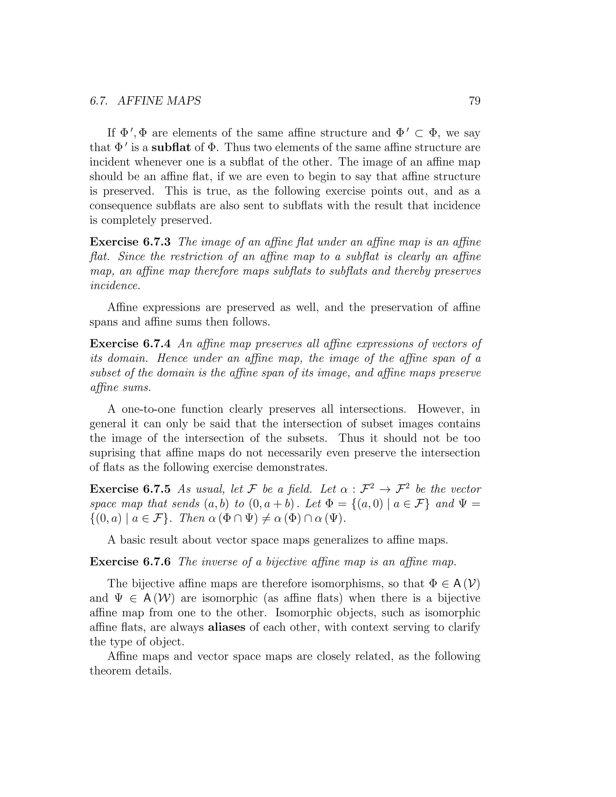 6.7. AFFINE MAPS 79
If Φ , Φ are elements of the same aﬃne structure and Φ ⊂ Φ, we say
that Φ is a subﬂat of Φ. Thus two elements of the same aﬃne structure are
incident whenever one is a subﬂat of the other. The image of an aﬃne map
should be an aﬃne ﬂat, if we are even to begin to say that aﬃne structure
is preserved. This is true, as the following exercise points out, and as a
consequence subﬂats are also sent to subﬂats with the result that incidence
is completely preserved.
Exercise 6.7.3 The image of an aﬃne ﬂat under an aﬃne map is an aﬃne
ﬂat. Since the restriction of an aﬃne map to a subﬂat is clearly an aﬃne
map, an aﬃne map therefore maps subﬂats to subﬂats and thereby preserves
incidence.
Aﬃne expressions are preserved as well, and the preservation of aﬃne
spans and aﬃne sums then follows.
Exercise 6.7.4 An aﬃne map preserves all aﬃne expressions of vectors of
its domain. Hence under an aﬃne map, the image of the aﬃne span of a
subset of the domain is the aﬃne span of its image, and aﬃne maps preserve
aﬃne sums.
A one-to-one function clearly preserves all intersections. However, in
general it can only be said that the intersection of subset images contains
the image of the intersection of the subsets. Thus it should not be too
suprising that aﬃne maps do not necessarily even preserve the intersection
of ﬂats as the following exercise demonstrates.
Exercise 6.7.5 As usual, let F be a ﬁeld. Let α : F2
→ F2
be the vector
space map that sends (a, b) to (0, a + b) . Let Φ = {(a, 0) | a ∈ F} and Ψ =
{(0, a) | a ∈ F}. Then α (Φ ∩ Ψ) = α (Φ) ∩ α (Ψ).
A basic result about vector space maps generalizes to aﬃne maps.
Exercise 6.7.6 The inverse of a bijective aﬃne map is an aﬃne map.
The bijective aﬃne maps are therefore isomorphisms, so that Φ ∈ A (V)
and Ψ ∈ A (W) are isomorphic (as aﬃne ﬂats) when there is a bijective
aﬃne map from one to the other. Isomorphic objects, such as isomorphic
aﬃne ﬂats, are always aliases of each other, with context serving to clarify
the type of object.
Aﬃne maps and vector space maps are closely related, as the following
theorem details.
 