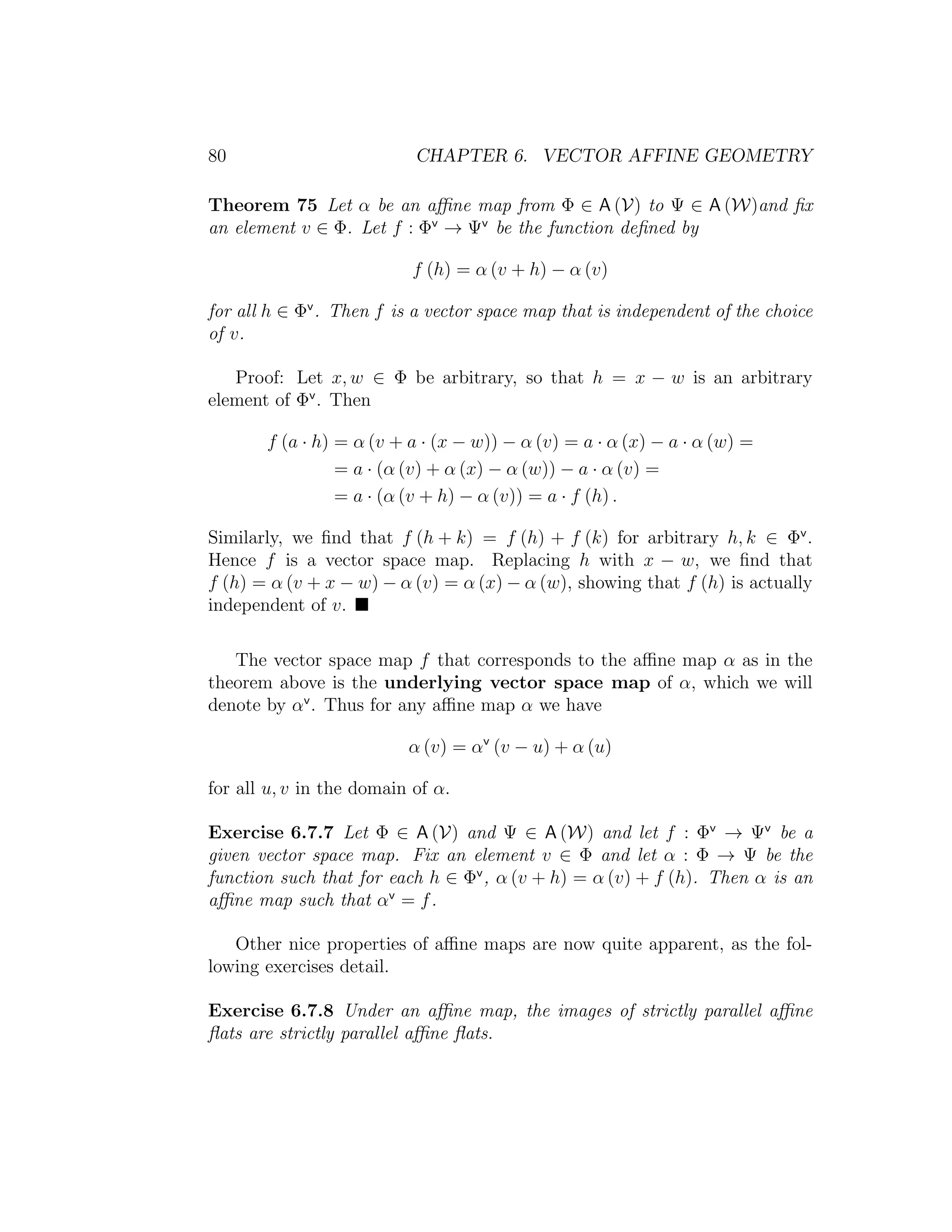 80 CHAPTER 6. VECTOR AFFINE GEOMETRY
Theorem 75 Let α be an aﬃne map from Φ ∈ A (V) to Ψ ∈ A (W)and ﬁx
an element v ∈ Φ. Let f : Φv
→ Ψv
be the function deﬁned by
f (h) = α (v + h) − α (v)
for all h ∈ Φv
. Then f is a vector space map that is independent of the choice
of v.
Proof: Let x, w ∈ Φ be arbitrary, so that h = x − w is an arbitrary
element of Φv
. Then
f (a · h) = α (v + a · (x − w)) − α (v) = a · α (x) − a · α (w) =
= a · (α (v) + α (x) − α (w)) − a · α (v) =
= a · (α (v + h) − α (v)) = a · f (h) .
Similarly, we ﬁnd that f (h + k) = f (h) + f (k) for arbitrary h, k ∈ Φv
.
Hence f is a vector space map. Replacing h with x − w, we ﬁnd that
f (h) = α (v + x − w) − α (v) = α (x) − α (w), showing that f (h) is actually
independent of v.
The vector space map f that corresponds to the aﬃne map α as in the
theorem above is the underlying vector space map of α, which we will
denote by αv
. Thus for any aﬃne map α we have
α (v) = αv
(v − u) + α (u)
for all u, v in the domain of α.
Exercise 6.7.7 Let Φ ∈ A (V) and Ψ ∈ A (W) and let f : Φv
→ Ψv
be a
given vector space map. Fix an element v ∈ Φ and let α : Φ → Ψ be the
function such that for each h ∈ Φv
, α (v + h) = α (v) + f (h). Then α is an
aﬃne map such that αv
= f.
Other nice properties of aﬃne maps are now quite apparent, as the fol-
lowing exercises detail.
Exercise 6.7.8 Under an aﬃne map, the images of strictly parallel aﬃne
ﬂats are strictly parallel aﬃne ﬂats.
 