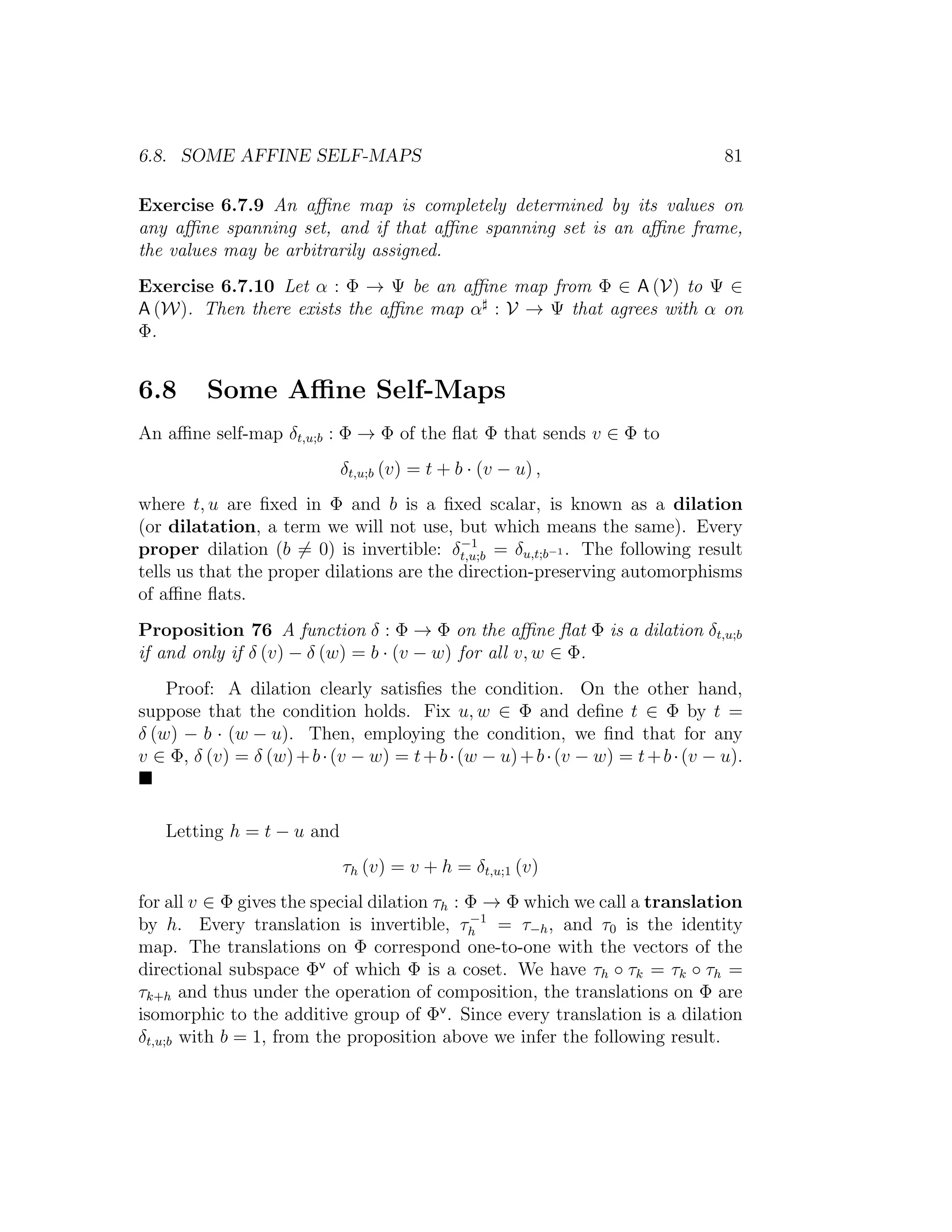 6.8. SOME AFFINE SELF-MAPS 81
Exercise 6.7.9 An aﬃne map is completely determined by its values on
any aﬃne spanning set, and if that aﬃne spanning set is an aﬃne frame,
the values may be arbitrarily assigned.
Exercise 6.7.10 Let α : Φ → Ψ be an aﬃne map from Φ ∈ A (V) to Ψ ∈
A (W). Then there exists the aﬃne map α : V → Ψ that agrees with α on
Φ.
6.8 Some Aﬃne Self-Maps
An aﬃne self-map δt,u;b : Φ → Φ of the ﬂat Φ that sends v ∈ Φ to
δt,u;b (v) = t + b · (v − u) ,
where t, u are ﬁxed in Φ and b is a ﬁxed scalar, is known as a dilation
(or dilatation, a term we will not use, but which means the same). Every
proper dilation (b = 0) is invertible: δ−1
t,u;b = δu,t;b−1 . The following result
tells us that the proper dilations are the direction-preserving automorphisms
of aﬃne ﬂats.
Proposition 76 A function δ : Φ → Φ on the aﬃne ﬂat Φ is a dilation δt,u;b
if and only if δ (v) − δ (w) = b · (v − w) for all v, w ∈ Φ.
Proof: A dilation clearly satisﬁes the condition. On the other hand,
suppose that the condition holds. Fix u, w ∈ Φ and deﬁne t ∈ Φ by t =
δ (w) − b · (w − u). Then, employing the condition, we ﬁnd that for any
v ∈ Φ, δ (v) = δ (w)+b·(v − w) = t+b·(w − u)+b·(v − w) = t+b·(v − u).
Letting h = t − u and
τh (v) = v + h = δt,u;1 (v)
for all v ∈ Φ gives the special dilation τh : Φ → Φ which we call a translation
by h. Every translation is invertible, τ−1
h = τ−h, and τ0 is the identity
map. The translations on Φ correspond one-to-one with the vectors of the
directional subspace Φv
of which Φ is a coset. We have τh ◦ τk = τk ◦ τh =
τk+h and thus under the operation of composition, the translations on Φ are
isomorphic to the additive group of Φv
. Since every translation is a dilation
δt,u;b with b = 1, from the proposition above we infer the following result.
 