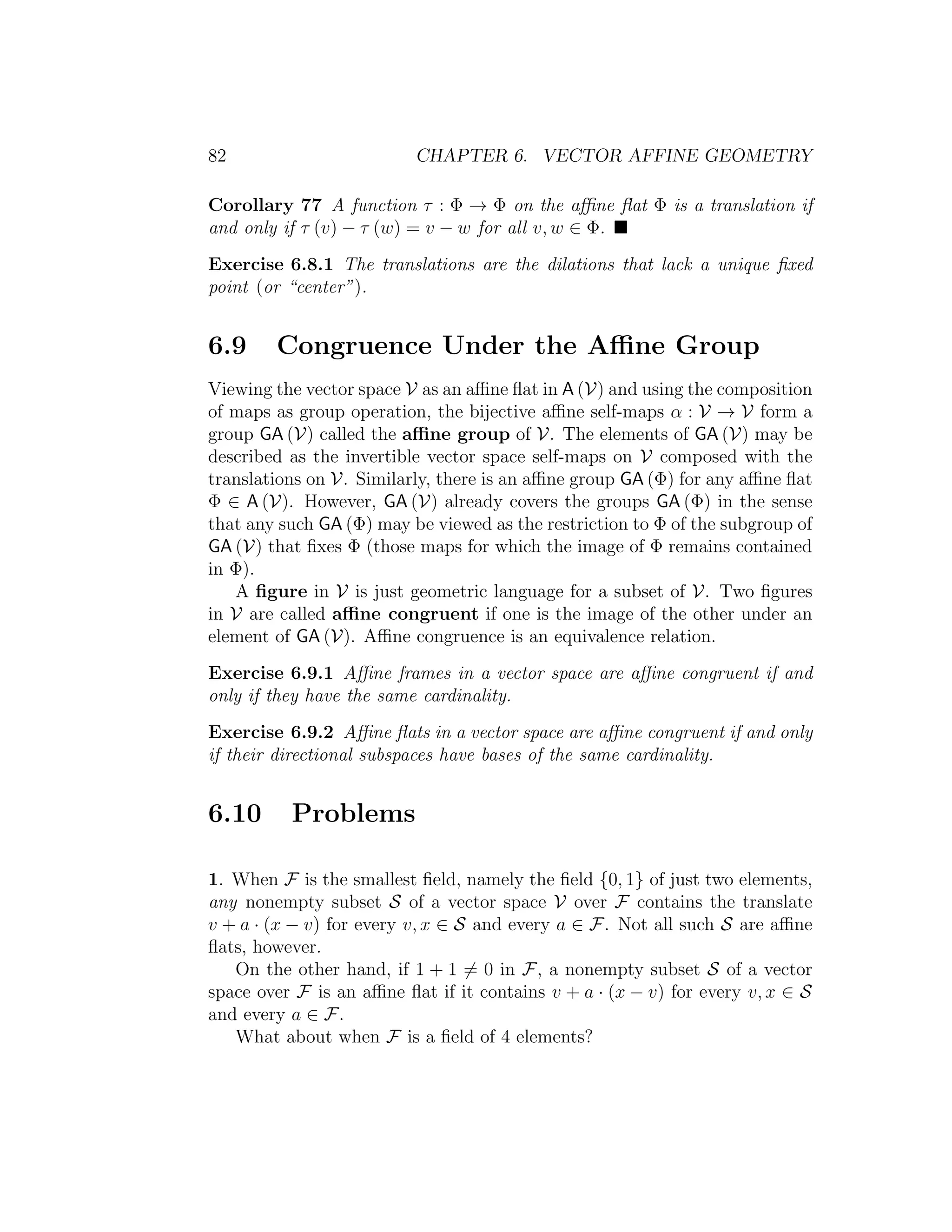 82 CHAPTER 6. VECTOR AFFINE GEOMETRY
Corollary 77 A function τ : Φ → Φ on the aﬃne ﬂat Φ is a translation if
and only if τ (v) − τ (w) = v − w for all v, w ∈ Φ.
Exercise 6.8.1 The translations are the dilations that lack a unique ﬁxed
point (or “center”).
6.9 Congruence Under the Aﬃne Group
Viewing the vector space V as an aﬃne ﬂat in A (V) and using the composition
of maps as group operation, the bijective aﬃne self-maps α : V → V form a
group GA (V) called the aﬃne group of V. The elements of GA (V) may be
described as the invertible vector space self-maps on V composed with the
translations on V. Similarly, there is an aﬃne group GA (Φ) for any aﬃne ﬂat
Φ ∈ A (V). However, GA (V) already covers the groups GA (Φ) in the sense
that any such GA (Φ) may be viewed as the restriction to Φ of the subgroup of
GA (V) that ﬁxes Φ (those maps for which the image of Φ remains contained
in Φ).
A ﬁgure in V is just geometric language for a subset of V. Two ﬁgures
in V are called aﬃne congruent if one is the image of the other under an
element of GA (V). Aﬃne congruence is an equivalence relation.
Exercise 6.9.1 Aﬃne frames in a vector space are aﬃne congruent if and
only if they have the same cardinality.
Exercise 6.9.2 Aﬃne ﬂats in a vector space are aﬃne congruent if and only
if their directional subspaces have bases of the same cardinality.
6.10 Problems
1. When F is the smallest ﬁeld, namely the ﬁeld {0, 1} of just two elements,
any nonempty subset S of a vector space V over F contains the translate
v + a · (x − v) for every v, x ∈ S and every a ∈ F. Not all such S are aﬃne
ﬂats, however.
On the other hand, if 1 + 1 = 0 in F, a nonempty subset S of a vector
space over F is an aﬃne ﬂat if it contains v + a · (x − v) for every v, x ∈ S
and every a ∈ F.
What about when F is a ﬁeld of 4 elements?
 