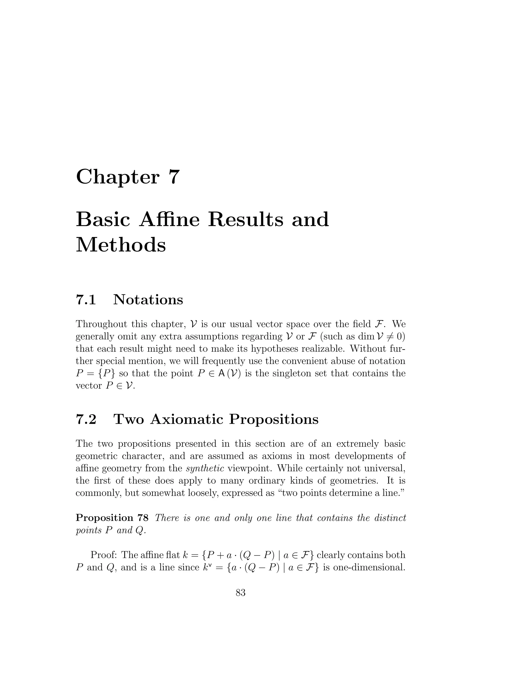 Chapter 7
Basic Aﬃne Results and
Methods
7.1 Notations
Throughout this chapter, V is our usual vector space over the ﬁeld F. We
generally omit any extra assumptions regarding V or F (such as dim V = 0)
that each result might need to make its hypotheses realizable. Without fur-
ther special mention, we will frequently use the convenient abuse of notation
P = {P} so that the point P ∈ A (V) is the singleton set that contains the
vector P ∈ V.
7.2 Two Axiomatic Propositions
The two propositions presented in this section are of an extremely basic
geometric character, and are assumed as axioms in most developments of
aﬃne geometry from the synthetic viewpoint. While certainly not universal,
the ﬁrst of these does apply to many ordinary kinds of geometries. It is
commonly, but somewhat loosely, expressed as “two points determine a line.”
Proposition 78 There is one and only one line that contains the distinct
points P and Q.
Proof: The aﬃne ﬂat k = {P + a · (Q − P) | a ∈ F} clearly contains both
P and Q, and is a line since kv
= {a · (Q − P) | a ∈ F} is one-dimensional.
83
 