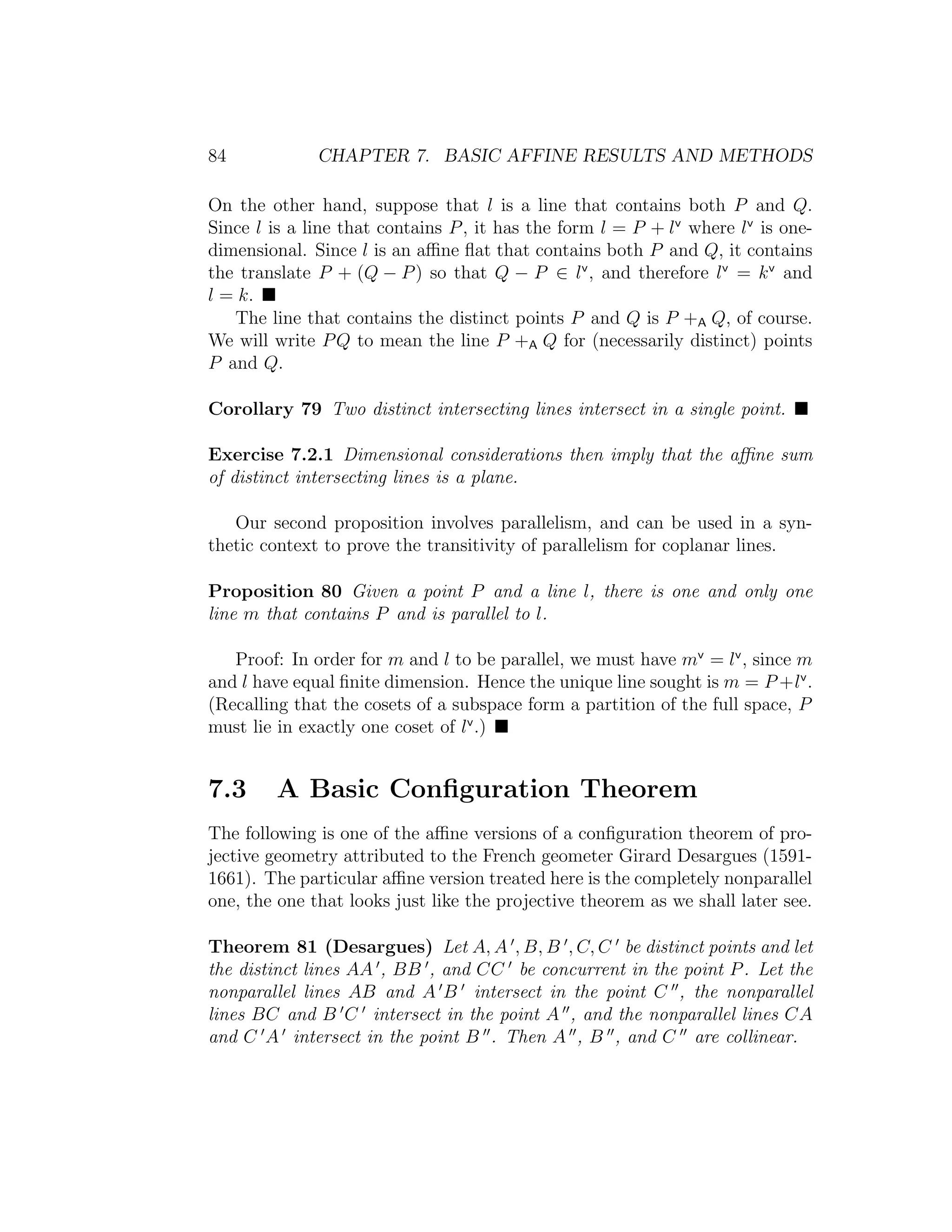 84 CHAPTER 7. BASIC AFFINE RESULTS AND METHODS
On the other hand, suppose that l is a line that contains both P and Q.
Since l is a line that contains P, it has the form l = P + lv
where lv
is one-
dimensional. Since l is an aﬃne ﬂat that contains both P and Q, it contains
the translate P + (Q − P) so that Q − P ∈ lv
, and therefore lv
= kv
and
l = k.
The line that contains the distinct points P and Q is P +A Q, of course.
We will write PQ to mean the line P +A Q for (necessarily distinct) points
P and Q.
Corollary 79 Two distinct intersecting lines intersect in a single point.
Exercise 7.2.1 Dimensional considerations then imply that the aﬃne sum
of distinct intersecting lines is a plane.
Our second proposition involves parallelism, and can be used in a syn-
thetic context to prove the transitivity of parallelism for coplanar lines.
Proposition 80 Given a point P and a line l, there is one and only one
line m that contains P and is parallel to l.
Proof: In order for m and l to be parallel, we must have mv
= lv
, since m
and l have equal ﬁnite dimension. Hence the unique line sought is m = P +lv
.
(Recalling that the cosets of a subspace form a partition of the full space, P
must lie in exactly one coset of lv
.)
7.3 A Basic Conﬁguration Theorem
The following is one of the aﬃne versions of a conﬁguration theorem of pro-
jective geometry attributed to the French geometer Girard Desargues (1591-
1661). The particular aﬃne version treated here is the completely nonparallel
one, the one that looks just like the projective theorem as we shall later see.
Theorem 81 (Desargues) Let A, A , B, B , C, C be distinct points and let
the distinct lines AA , BB , and CC be concurrent in the point P. Let the
nonparallel lines AB and A B intersect in the point C , the nonparallel
lines BC and B C intersect in the point A , and the nonparallel lines CA
and C A intersect in the point B . Then A , B , and C are collinear.
 