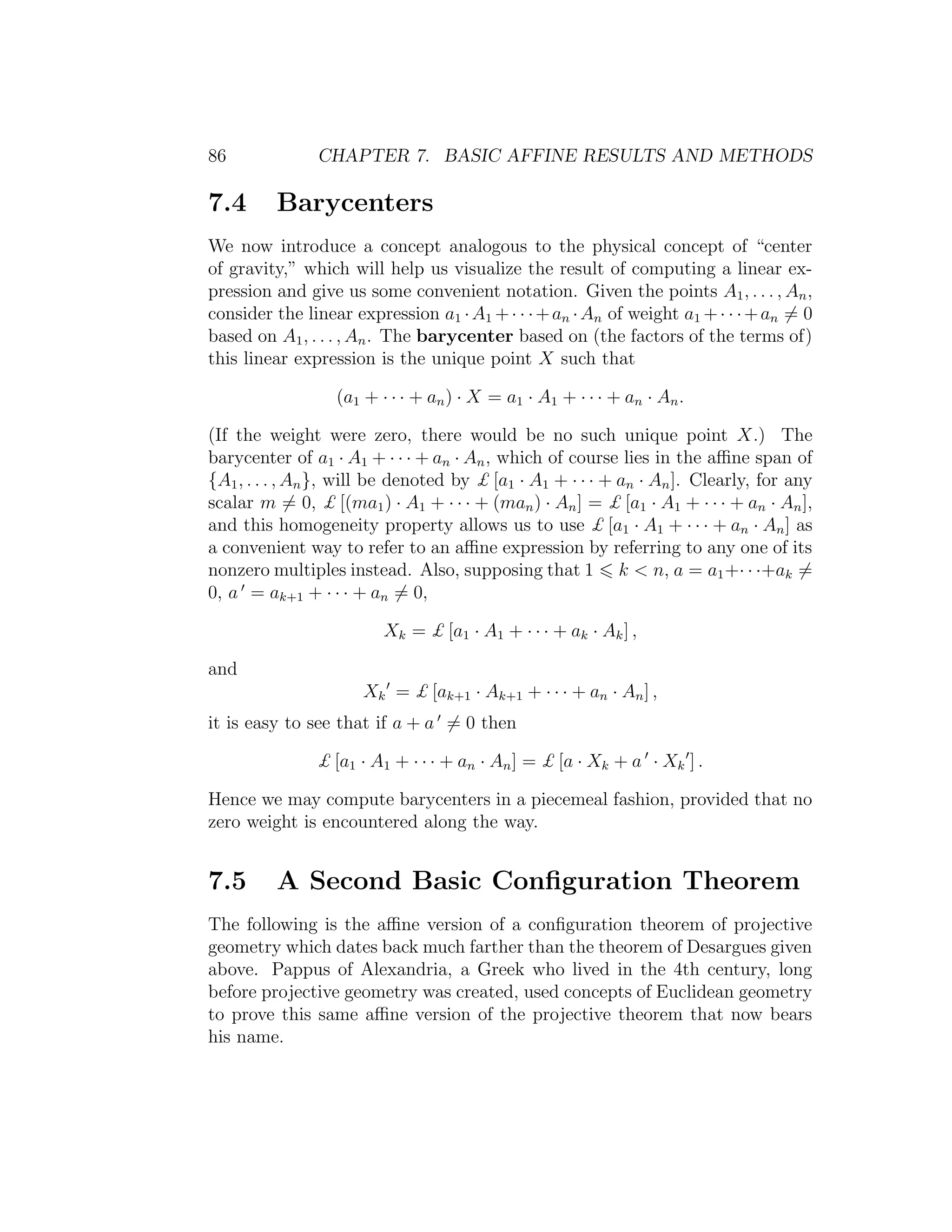 86 CHAPTER 7. BASIC AFFINE RESULTS AND METHODS
7.4 Barycenters
We now introduce a concept analogous to the physical concept of “center
of gravity,” which will help us visualize the result of computing a linear ex-
pression and give us some convenient notation. Given the points A1, . . . , An,
consider the linear expression a1 ·A1 +· · ·+an ·An of weight a1 +· · ·+an = 0
based on A1, . . . , An. The barycenter based on (the factors of the terms of)
this linear expression is the unique point X such that
(a1 + · · · + an) · X = a1 · A1 + · · · + an · An.
(If the weight were zero, there would be no such unique point X.) The
barycenter of a1 · A1 + · · · + an · An, which of course lies in the aﬃne span of
{A1, . . . , An}, will be denoted by £ [a1 · A1 + · · · + an · An]. Clearly, for any
scalar m = 0, £ [(ma1) · A1 + · · · + (man) · An] = £ [a1 · A1 + · · · + an · An],
and this homogeneity property allows us to use £ [a1 · A1 + · · · + an · An] as
a convenient way to refer to an aﬃne expression by referring to any one of its
nonzero multiples instead. Also, supposing that 1 k  n, a = a1+· · ·+ak =
0, a = ak+1 + · · · + an = 0,
Xk = £ [a1 · A1 + · · · + ak · Ak] ,
and
Xk = £ [ak+1 · Ak+1 + · · · + an · An] ,
it is easy to see that if a + a = 0 then
£ [a1 · A1 + · · · + an · An] = £ [a · Xk + a · Xk ] .
Hence we may compute barycenters in a piecemeal fashion, provided that no
zero weight is encountered along the way.
7.5 A Second Basic Conﬁguration Theorem
The following is the aﬃne version of a conﬁguration theorem of projective
geometry which dates back much farther than the theorem of Desargues given
above. Pappus of Alexandria, a Greek who lived in the 4th century, long
before projective geometry was created, used concepts of Euclidean geometry
to prove this same aﬃne version of the projective theorem that now bears
his name.
 
