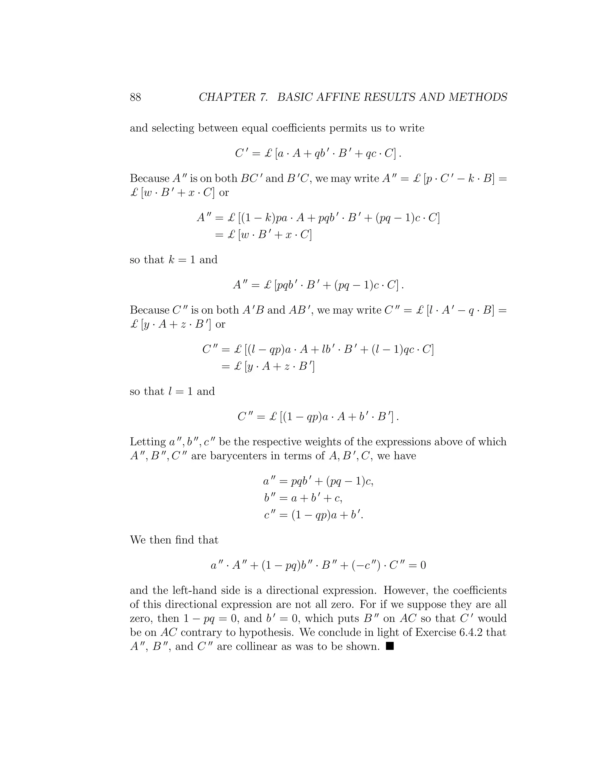 88 CHAPTER 7. BASIC AFFINE RESULTS AND METHODS
and selecting between equal coeﬃcients permits us to write
C = £ [a · A + qb · B + qc · C] .
Because A is on both BC and B C, we may write A = £ [p · C − k · B] =
£ [w · B + x · C] or
A = £ [(1 − k)pa · A + pqb · B + (pq − 1)c · C]
= £ [w · B + x · C]
so that k = 1 and
A = £ [pqb · B + (pq − 1)c · C] .
Because C is on both A B and AB , we may write C = £ [l · A − q · B] =
£ [y · A + z · B ] or
C = £ [(l − qp)a · A + lb · B + (l − 1)qc · C]
= £ [y · A + z · B ]
so that l = 1 and
C = £ [(1 − qp)a · A + b · B ] .
Letting a , b , c be the respective weights of the expressions above of which
A , B , C are barycenters in terms of A, B , C, we have
a = pqb + (pq − 1)c,
b = a + b + c,
c = (1 − qp)a + b .
We then ﬁnd that
a · A + (1 − pq)b · B + (−c ) · C = 0
and the left-hand side is a directional expression. However, the coeﬃcients
of this directional expression are not all zero. For if we suppose they are all
zero, then 1 − pq = 0, and b = 0, which puts B on AC so that C would
be on AC contrary to hypothesis. We conclude in light of Exercise 6.4.2 that
A , B , and C are collinear as was to be shown.
 