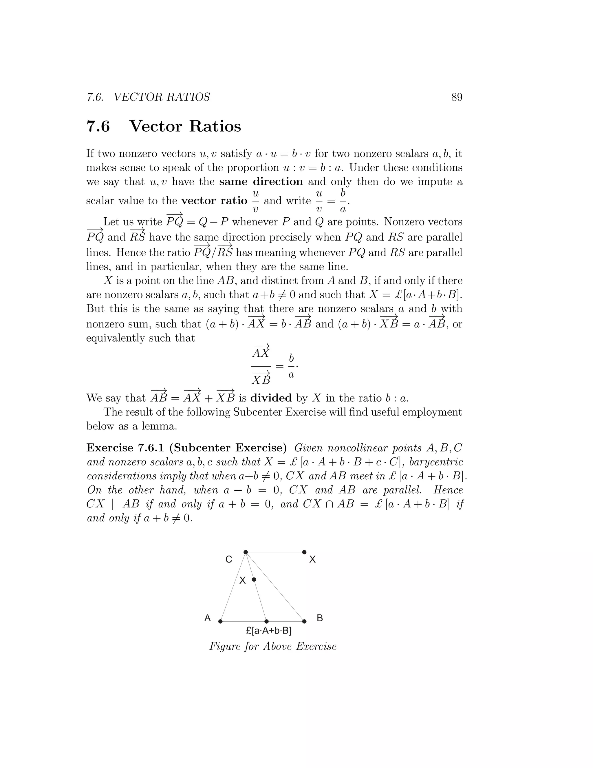 7.6. VECTOR RATIOS 89
7.6 Vector Ratios
If two nonzero vectors u, v satisfy a · u = b · v for two nonzero scalars a, b, it
makes sense to speak of the proportion u : v = b : a. Under these conditions
we say that u, v have the same direction and only then do we impute a
scalar value to the vector ratio
u
v
and write
u
v
=
b
a
.
Let us write
−→
PQ = Q−P whenever P and Q are points. Nonzero vectors
−→
PQ and
−→
RS have the same direction precisely when PQ and RS are parallel
lines. Hence the ratio
−→
PQ/
−→
RS has meaning whenever PQ and RS are parallel
lines, and in particular, when they are the same line.
X is a point on the line AB, and distinct from A and B, if and only if there
are nonzero scalars a, b, such that a+b = 0 and such that X = £[a·A+b·B].
But this is the same as saying that there are nonzero scalars a and b with
nonzero sum, such that (a + b) ·
−−→
AX = b ·
−→
AB and (a + b) ·
−−→
XB = a ·
−→
AB, or
equivalently such that
−−→
AX
−−→
XB
=
b
a
·
We say that
−→
AB =
−−→
AX +
−−→
XB is divided by X in the ratio b : a.
The result of the following Subcenter Exercise will ﬁnd useful employment
below as a lemma.
Exercise 7.6.1 (Subcenter Exercise) Given noncollinear points A, B, C
and nonzero scalars a, b, c such that X = £ [a · A + b · B + c · C], barycentric
considerations imply that when a+b = 0, CX and AB meet in £ [a · A + b · B].
On the other hand, when a + b = 0, CX and AB are parallel. Hence
CX AB if and only if a + b = 0, and CX ∩ AB = £ [a · A + b · B] if
and only if a + b = 0.
+
A B
X
£ [ a · A + b · B ]
X
Figure for Above Exercise
 