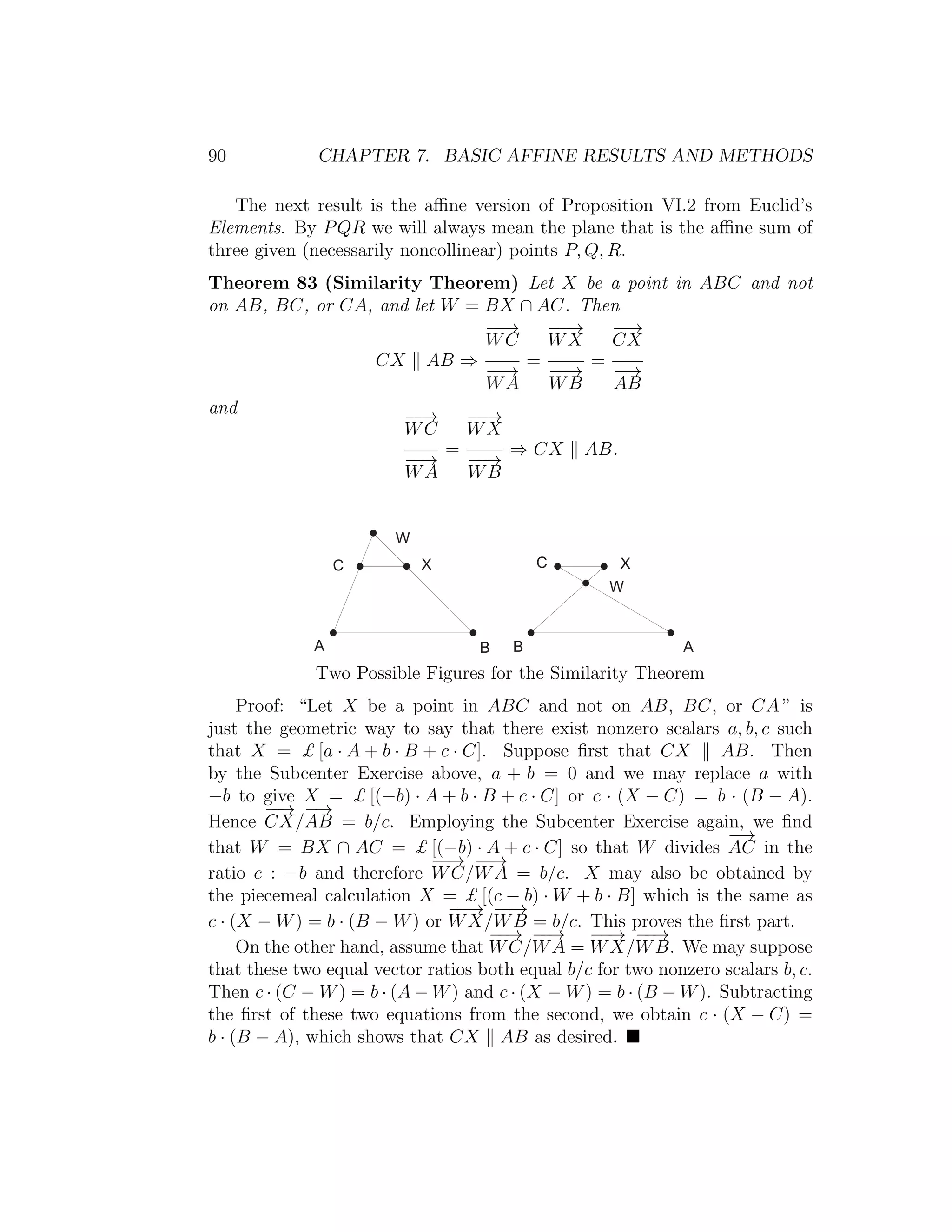 90 CHAPTER 7. BASIC AFFINE RESULTS AND METHODS
The next result is the aﬃne version of Proposition VI.2 from Euclid’s
Elements. By PQR we will always mean the plane that is the aﬃne sum of
three given (necessarily noncollinear) points P, Q, R.
Theorem 83 (Similarity Theorem) Let X be a point in ABC and not
on AB, BC, or CA, and let W = BX ∩ AC. Then
CX AB ⇒
−−→
WC
−−→
WA
=
−−→
WX
−−→
WB
=
−−→
CX
−→
AB
and −−→
WC
−−→
WA
=
−−→
WX
−−→
WB
⇒ CX AB.
) * * )
+ : :+
9
9
Two Possible Figures for the Similarity Theorem
Proof: “Let X be a point in ABC and not on AB, BC, or CA ” is
just the geometric way to say that there exist nonzero scalars a, b, c such
that X = £ [a · A + b · B + c · C]. Suppose ﬁrst that CX AB. Then
by the Subcenter Exercise above, a + b = 0 and we may replace a with
−b to give X = £ [(−b) · A + b · B + c · C] or c · (X − C) = b · (B − A).
Hence
−−→
CX/
−→
AB = b/c. Employing the Subcenter Exercise again, we ﬁnd
that W = BX ∩ AC = £ [(−b) · A + c · C] so that W divides
−→
AC in the
ratio c : −b and therefore
−−→
WC/
−−→
WA = b/c. X may also be obtained by
the piecemeal calculation X = £ [(c − b) · W + b · B] which is the same as
c · (X − W) = b · (B − W) or
−−→
WX/
−−→
WB = b/c. This proves the ﬁrst part.
On the other hand, assume that
−−→
WC/
−−→
WA =
−−→
WX/
−−→
WB. We may suppose
that these two equal vector ratios both equal b/c for two nonzero scalars b, c.
Then c · (C − W) = b · (A − W) and c · (X − W) = b · (B − W). Subtracting
the ﬁrst of these two equations from the second, we obtain c · (X − C) =
b · (B − A), which shows that CX AB as desired.
 