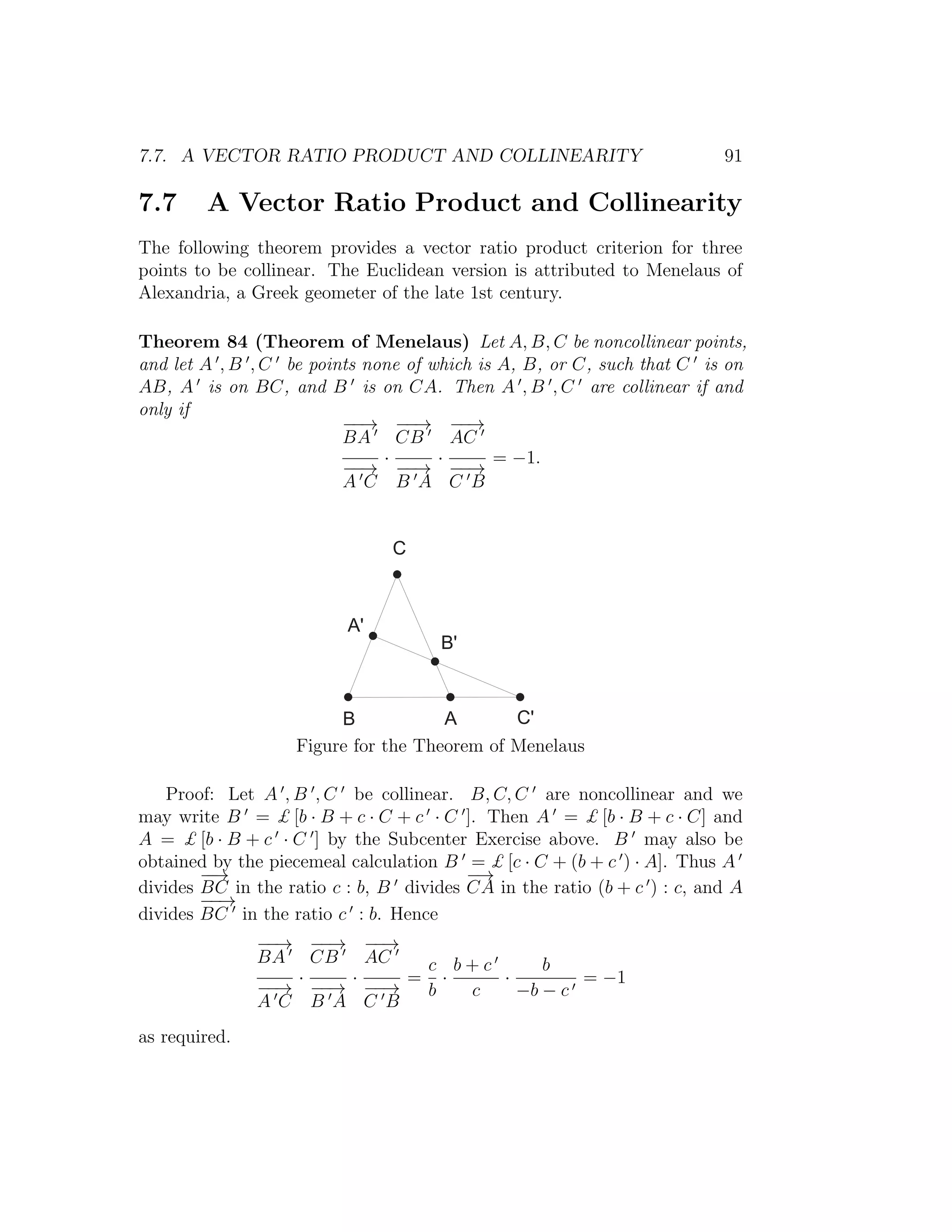 7.7. A VECTOR RATIO PRODUCT AND COLLINEARITY 91
7.7 A Vector Ratio Product and Collinearity
The following theorem provides a vector ratio product criterion for three
points to be collinear. The Euclidean version is attributed to Menelaus of
Alexandria, a Greek geometer of the late 1st century.
Theorem 84 (Theorem of Menelaus) Let A, B, C be noncollinear points,
and let A , B , C be points none of which is A, B, or C, such that C is on
AB, A is on BC, and B is on CA. Then A , B , C are collinear if and
only if
−−→
BA
−−→
A C
·
−−→
CB
−−→
B A
·
−−→
AC
−−→
C B
= −1.
*
C
A '
B '
A C '
|
Figure for the Theorem of Menelaus
Proof: Let A , B , C be collinear. B, C, C are noncollinear and we
may write B = £ [b · B + c · C + c · C ]. Then A = £ [b · B + c · C] and
A = £ [b · B + c · C ] by the Subcenter Exercise above. B may also be
obtained by the piecemeal calculation B = £ [c · C + (b + c ) · A]. Thus A
divides
−−→
BC in the ratio c : b, B divides
−→
CA in the ratio (b + c ) : c, and A
divides
−−→
BC in the ratio c : b. Hence
−−→
BA
−−→
A C
·
−−→
CB
−−→
B A
·
−−→
AC
−−→
C B
=
c
b
·
b + c
c
·
b
−b − c
= −1
as required.
 