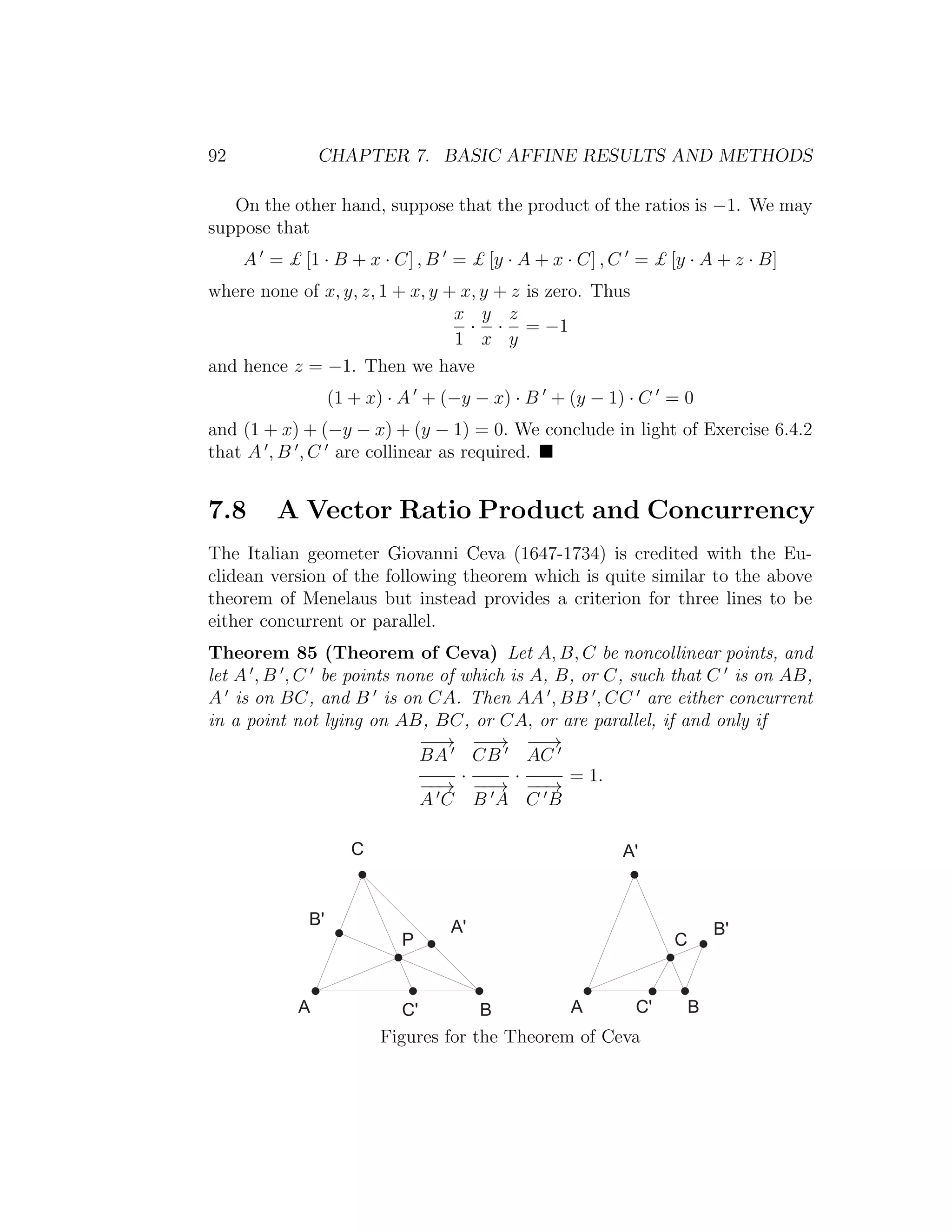 92 CHAPTER 7. BASIC AFFINE RESULTS AND METHODS
On the other hand, suppose that the product of the ratios is −1. We may
suppose that
A = £ [1 · B + x · C] , B = £ [y · A + x · C] , C = £ [y · A + z · B]
where none of x, y, z, 1 + x, y + x, y + z is zero. Thus
x
1
·
y
x
·
z
y
= −1
and hence z = −1. Then we have
(1 + x) · A + (−y − x) · B + (y − 1) · C = 0
and (1 + x) + (−y − x) + (y − 1) = 0. We conclude in light of Exercise 6.4.2
that A , B , C are collinear as required.
7.8 A Vector Ratio Product and Concurrency
The Italian geometer Giovanni Ceva (1647-1734) is credited with the Eu-
clidean version of the following theorem which is quite similar to the above
theorem of Menelaus but instead provides a criterion for three lines to be
either concurrent or parallel.
Theorem 85 (Theorem of Ceva) Let A, B, C be noncollinear points, and
let A , B , C be points none of which is A, B, or C, such that C is on AB,
A is on BC, and B is on CA. Then AA , BB , CC are either concurrent
in a point not lying on AB, BC, or CA, or are parallel, if and only if
−−→
BA
−−→
A C
·
−−→
CB
−−→
B A
·
−−→
AC
−−→
C B
= 1.
+
B '
P
A '
A C ' B
C
B '
A '
A C ' B
|
Figures for the Theorem of Ceva
 