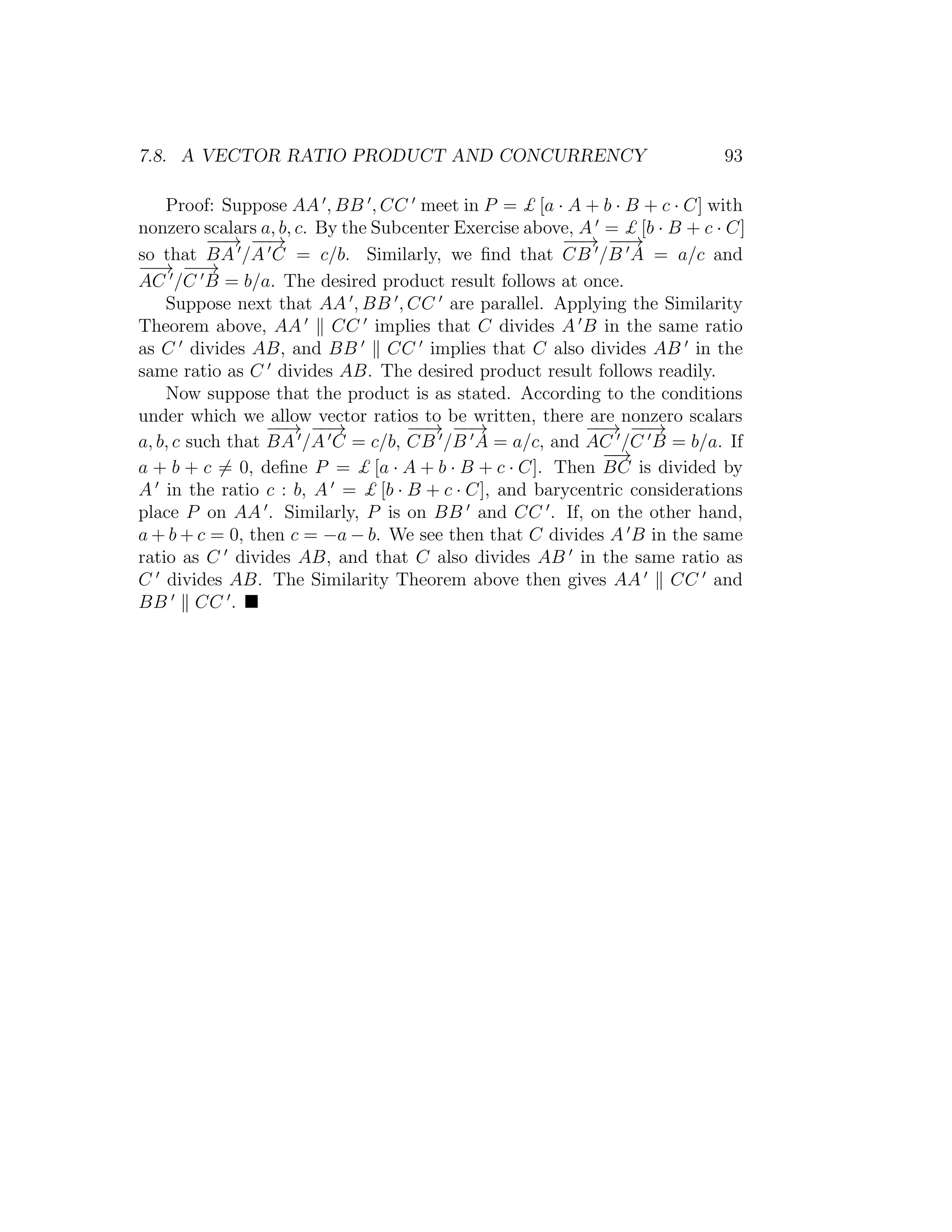 7.8. A VECTOR RATIO PRODUCT AND CONCURRENCY 93
Proof: Suppose AA , BB , CC meet in P = £ [a · A + b · B + c · C] with
nonzero scalars a, b, c. By the Subcenter Exercise above, A = £ [b · B + c · C]
so that
−−→
BA /
−−→
A C = c/b. Similarly, we ﬁnd that
−−→
CB /
−−→
B A = a/c and
−−→
AC /
−−→
C B = b/a. The desired product result follows at once.
Suppose next that AA , BB , CC are parallel. Applying the Similarity
Theorem above, AA CC implies that C divides A B in the same ratio
as C divides AB, and BB CC implies that C also divides AB in the
same ratio as C divides AB. The desired product result follows readily.
Now suppose that the product is as stated. According to the conditions
under which we allow vector ratios to be written, there are nonzero scalars
a, b, c such that
−−→
BA /
−−→
A C = c/b,
−−→
CB /
−−→
B A = a/c, and
−−→
AC /
−−→
C B = b/a. If
a + b + c = 0, deﬁne P = £ [a · A + b · B + c · C]. Then
−−→
BC is divided by
A in the ratio c : b, A = £ [b · B + c · C], and barycentric considerations
place P on AA . Similarly, P is on BB and CC . If, on the other hand,
a + b + c = 0, then c = −a − b. We see then that C divides A B in the same
ratio as C divides AB, and that C also divides AB in the same ratio as
C divides AB. The Similarity Theorem above then gives AA CC and
BB CC .
 