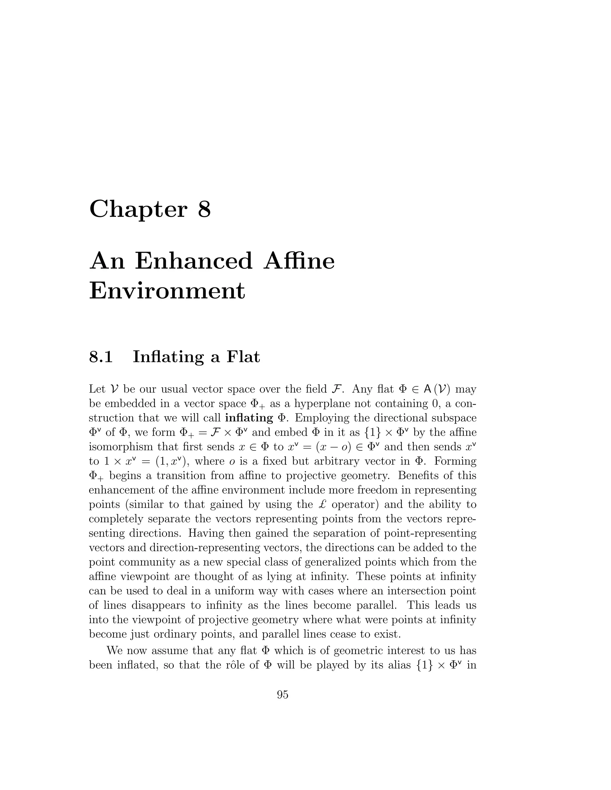 Chapter 8
An Enhanced Aﬃne
Environment
8.1 Inﬂating a Flat
Let V be our usual vector space over the ﬁeld F. Any ﬂat Φ ∈ A (V) may
be embedded in a vector space Φ+ as a hyperplane not containing 0, a con-
struction that we will call inﬂating Φ. Employing the directional subspace
Φv
of Φ, we form Φ+ = F × Φv
and embed Φ in it as {1} × Φv
by the aﬃne
isomorphism that ﬁrst sends x ∈ Φ to xv
= (x − o) ∈ Φv
and then sends xv
to 1 × xv
= (1, xv
), where o is a ﬁxed but arbitrary vector in Φ. Forming
Φ+ begins a transition from aﬃne to projective geometry. Beneﬁts of this
enhancement of the aﬃne environment include more freedom in representing
points (similar to that gained by using the £ operator) and the ability to
completely separate the vectors representing points from the vectors repre-
senting directions. Having then gained the separation of point-representing
vectors and direction-representing vectors, the directions can be added to the
point community as a new special class of generalized points which from the
aﬃne viewpoint are thought of as lying at inﬁnity. These points at inﬁnity
can be used to deal in a uniform way with cases where an intersection point
of lines disappears to inﬁnity as the lines become parallel. This leads us
into the viewpoint of projective geometry where what were points at inﬁnity
become just ordinary points, and parallel lines cease to exist.
We now assume that any ﬂat Φ which is of geometric interest to us has
been inﬂated, so that the rˆole of Φ will be played by its alias {1} × Φv
in
95
 
