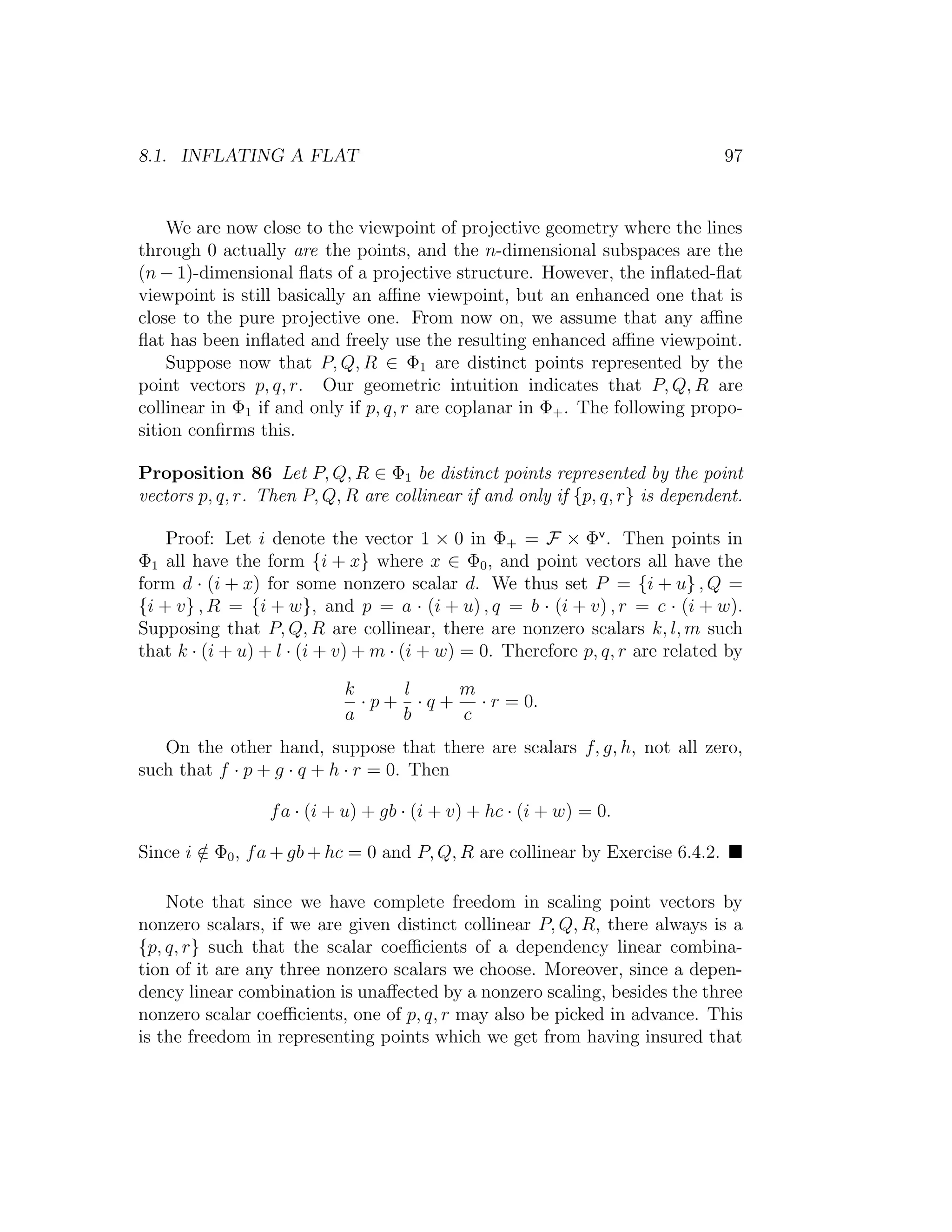 8.1. INFLATING A FLAT 97
We are now close to the viewpoint of projective geometry where the lines
through 0 actually are the points, and the n-dimensional subspaces are the
(n − 1)-dimensional ﬂats of a projective structure. However, the inﬂated-ﬂat
viewpoint is still basically an aﬃne viewpoint, but an enhanced one that is
close to the pure projective one. From now on, we assume that any aﬃne
ﬂat has been inﬂated and freely use the resulting enhanced aﬃne viewpoint.
Suppose now that P, Q, R ∈ Φ1 are distinct points represented by the
point vectors p, q, r. Our geometric intuition indicates that P, Q, R are
collinear in Φ1 if and only if p, q, r are coplanar in Φ+. The following propo-
sition conﬁrms this.
Proposition 86 Let P, Q, R ∈ Φ1 be distinct points represented by the point
vectors p, q, r. Then P, Q, R are collinear if and only if {p, q, r} is dependent.
Proof: Let i denote the vector 1 × 0 in Φ+ = F × Φv
. Then points in
Φ1 all have the form {i + x} where x ∈ Φ0, and point vectors all have the
form d · (i + x) for some nonzero scalar d. We thus set P = {i + u} , Q =
{i + v} , R = {i + w}, and p = a · (i + u) , q = b · (i + v) , r = c · (i + w).
Supposing that P, Q, R are collinear, there are nonzero scalars k, l, m such
that k · (i + u) + l · (i + v) + m · (i + w) = 0. Therefore p, q, r are related by
k
a
· p +
l
b
· q +
m
c
· r = 0.
On the other hand, suppose that there are scalars f, g, h, not all zero,
such that f · p + g · q + h · r = 0. Then
fa · (i + u) + gb · (i + v) + hc · (i + w) = 0.
Since i /∈ Φ0, fa + gb + hc = 0 and P, Q, R are collinear by Exercise 6.4.2.
Note that since we have complete freedom in scaling point vectors by
nonzero scalars, if we are given distinct collinear P, Q, R, there always is a
{p, q, r} such that the scalar coeﬃcients of a dependency linear combina-
tion of it are any three nonzero scalars we choose. Moreover, since a depen-
dency linear combination is unaﬀected by a nonzero scaling, besides the three
nonzero scalar coeﬃcients, one of p, q, r may also be picked in advance. This
is the freedom in representing points which we get from having insured that
 