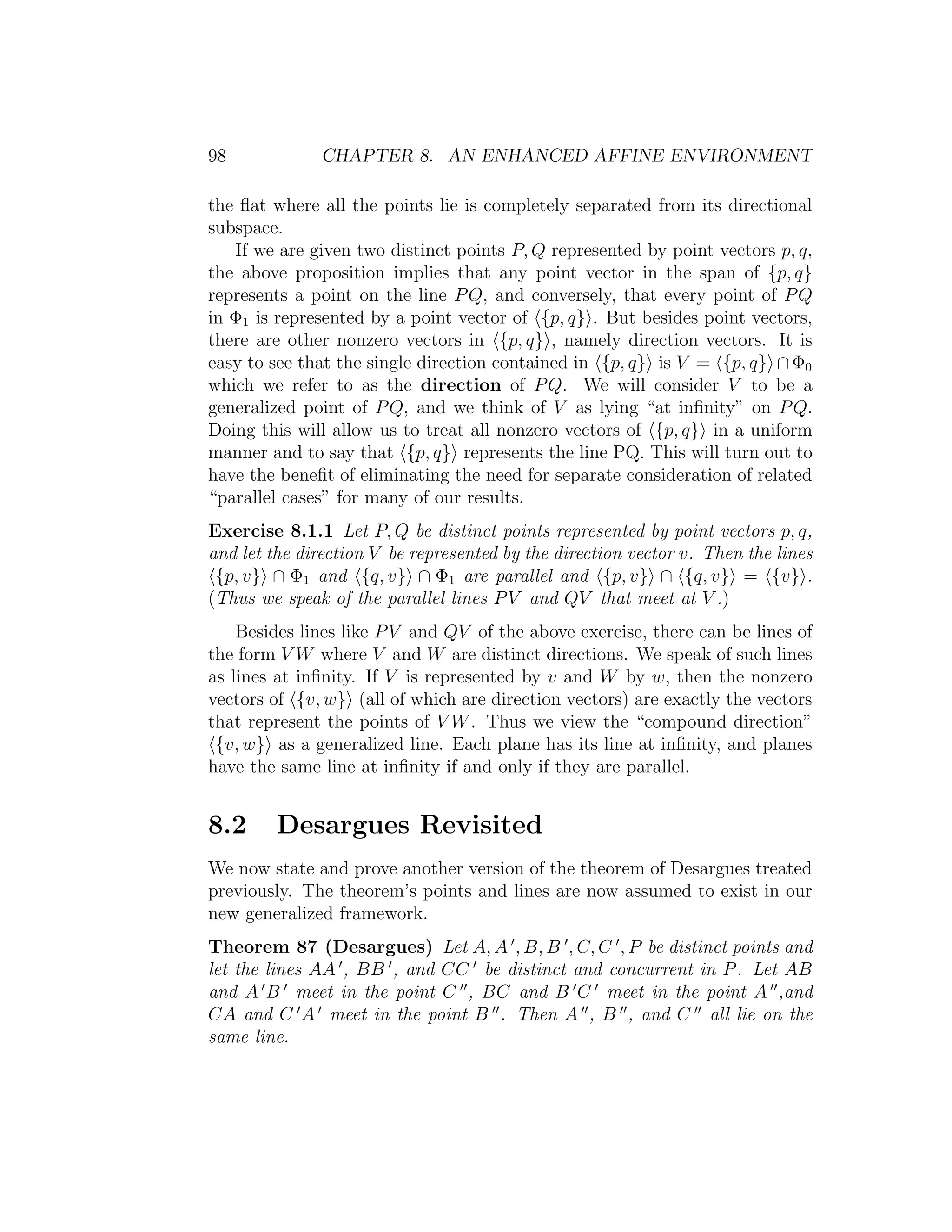 98 CHAPTER 8. AN ENHANCED AFFINE ENVIRONMENT
the ﬂat where all the points lie is completely separated from its directional
subspace.
If we are given two distinct points P, Q represented by point vectors p, q,
the above proposition implies that any point vector in the span of {p, q}
represents a point on the line PQ, and conversely, that every point of PQ
in Φ1 is represented by a point vector of {p, q} . But besides point vectors,
there are other nonzero vectors in {p, q} , namely direction vectors. It is
easy to see that the single direction contained in {p, q} is V = {p, q} ∩Φ0
which we refer to as the direction of PQ. We will consider V to be a
generalized point of PQ, and we think of V as lying “at inﬁnity” on PQ.
Doing this will allow us to treat all nonzero vectors of {p, q} in a uniform
manner and to say that {p, q} represents the line PQ. This will turn out to
have the beneﬁt of eliminating the need for separate consideration of related
“parallel cases” for many of our results.
Exercise 8.1.1 Let P, Q be distinct points represented by point vectors p, q,
and let the direction V be represented by the direction vector v. Then the lines
{p, v} ∩ Φ1 and {q, v} ∩ Φ1 are parallel and {p, v} ∩ {q, v} = {v} .
(Thus we speak of the parallel lines PV and QV that meet at V .)
Besides lines like PV and QV of the above exercise, there can be lines of
the form V W where V and W are distinct directions. We speak of such lines
as lines at inﬁnity. If V is represented by v and W by w, then the nonzero
vectors of {v, w} (all of which are direction vectors) are exactly the vectors
that represent the points of V W. Thus we view the “compound direction”
{v, w} as a generalized line. Each plane has its line at inﬁnity, and planes
have the same line at inﬁnity if and only if they are parallel.
8.2 Desargues Revisited
We now state and prove another version of the theorem of Desargues treated
previously. The theorem’s points and lines are now assumed to exist in our
new generalized framework.
Theorem 87 (Desargues) Let A, A , B, B , C, C , P be distinct points and
let the lines AA , BB , and CC be distinct and concurrent in P. Let AB
and A B meet in the point C , BC and B C meet in the point A ,and
CA and C A meet in the point B . Then A , B , and C all lie on the
same line.
 