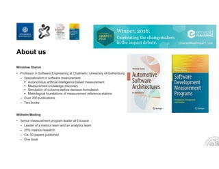 About us
Miroslaw Staron
• Professor in Software Engineering at Chalmers | University of Gothenburg
– Specialization in software measurement
 Autonomous artificial intelligence based measurement
 Measurement knowledge discovery
 Simulation of outcome before decision formulation
 Metrological foundations of measurement reference etalons
– Over 200 publications
– Two books
Wilhelm Meding
• Senior measurement program leader at Ericsson
– Leader of a metrics team and an analytics team
– 20% metrics research
– Ca. 50 papers published
– One book
 