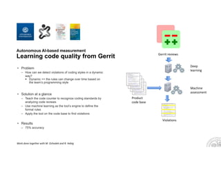 Autonomous AI-based measurement
Learning code quality from Gerrit
• Problem
– How can we detect violations of coding styles in a dynamic
way?
 Dynamic == the rules can change over time based on
the team’s programming style
• Solution at a glance
– Teach the code counter to recognize coding standards by
analyzing code reviews
– Use machine learning as the tool’s engine to define the
formal rules
– Apply the tool on the code base to find violations
• Results
– 75% accuracy
Violations
Gerrit reviews
Product 
code base
Deep 
learning
Work done together with M. Ochodek and R. Hebig
Machine 
assessment
 