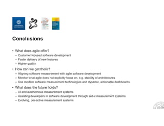 Conclusions
• What does agile offer?
– Customer focused software development
– Faster delivery of new features
– Higher quality
• How can we get there?
– Aligning software measurement with agile software development
– Monitor what agile does not explicitly focus on, e.g. stability of architectures
– Use modern software measurement technologies and dynamic, actionable dashboards
• What does the future holds?
– AI and autonomous measurement systems
– Assisting developers in software development through self-x measurement systems
– Evolving, pro-active measurement systems
 