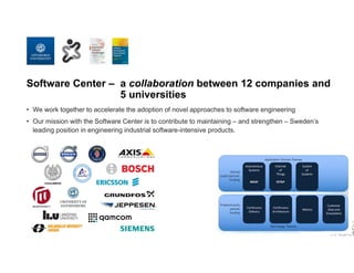 Software Center – a collaboration between 12 companies and
5 universities
• We work together to accelerate the adoption of novel approaches to software engineering
• Our mission with the Software Center is to contribute to maintaining – and strengthen – Sweden’s
leading position in engineering industrial software-intensive products.
 
