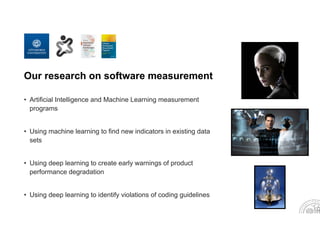 Our research on software measurement
• Artificial Intelligence and Machine Learning measurement
programs
• Using machine learning to find new indicators in existing data
sets
• Using deep learning to create early warnings of product
performance degradation
• Using deep learning to identify violations of coding guidelines
 