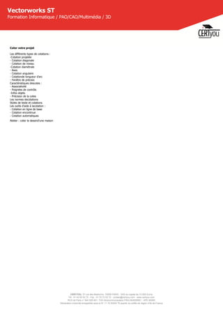 CERTYOU, 37 rue des Mathurins, 75008 PARIS - SAS au capital de 10 000 Euros
Tél : 01 42 93 52 72 - Fax : 01 70 72 02 72 - contact@certyou.com - www.certyou.com
RCS de Paris n° 804 509 461- TVA intracommunautaire FR03 804509461 - APE 8559A
Déclaration d’activité enregistrée sous le N° 11 75 52524 75 auprès du préfet de région d’Ile-de-France
Vectorworks ST
Formation Informatique / PAO/CAO/Multimédia / 3D
Coter votre projet
Les différents types de cotations :
-Cotation projetée
- Cotation diagonale
- Cotation de niveau
-Cotation diamétrale
- Axes
- Cotation angulaire
- Cotationde longueur d'arc
- Fenêtre de précisio
Caractéristiques descotes :
- Associativité
- Poignées de contrôls
-Infos objets
- Précision de la cotes
Les normes decotations
Styles de texte et cotations
Les outils d'aide à lacotation :
- Cotation en ligne de base
- Cotation encontinue
- Cotation automatiques
Atelier : coter le dessind'une maison
 