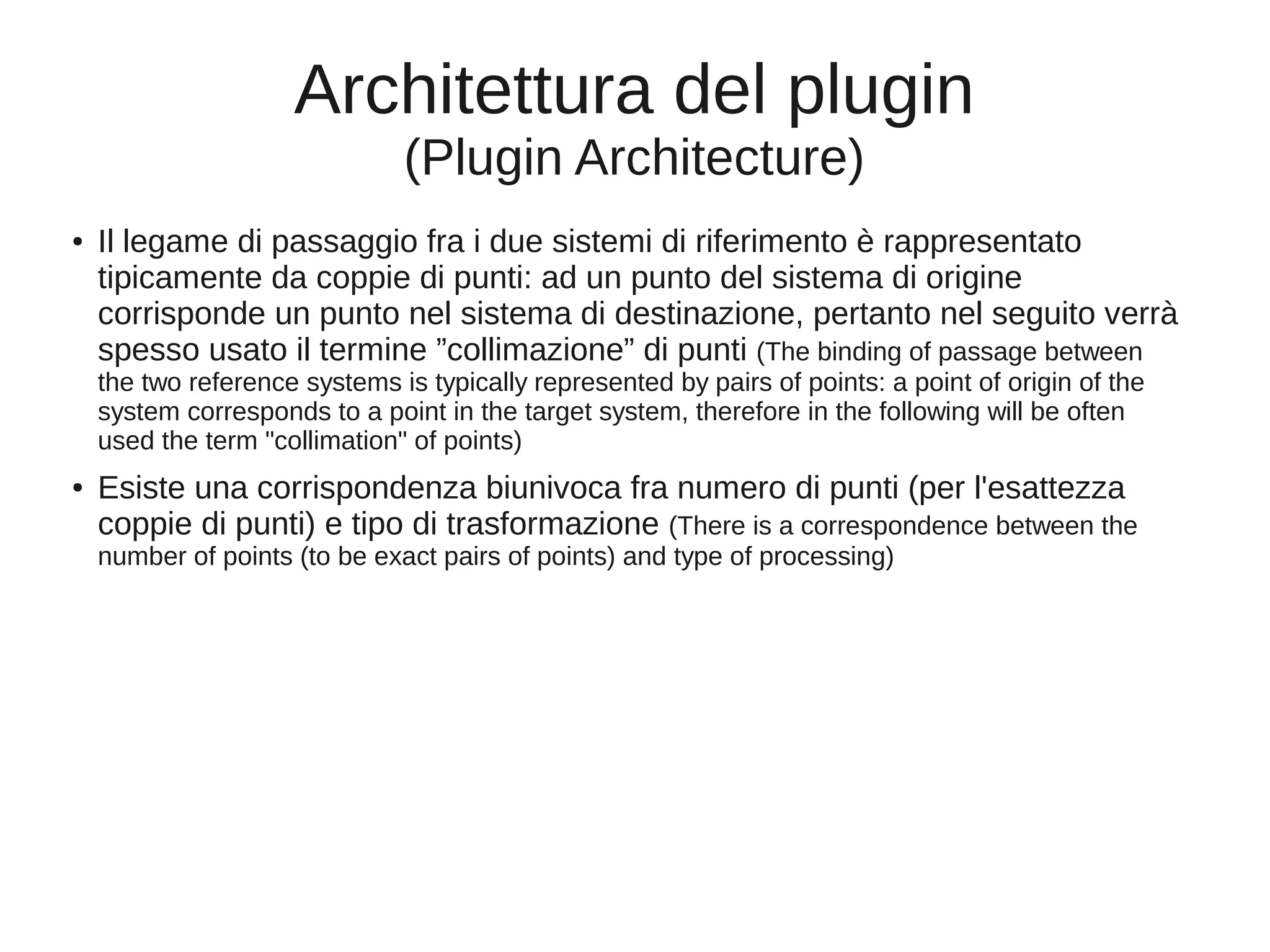 Architettura del plugin
(Plugin Architecture)
●

Il legame di passaggio fra i due sistemi di riferimento è rappresentato
tipicamente da coppie di punti: ad un punto del sistema di origine
corrisponde un punto nel sistema di destinazione, pertanto nel seguito verrà
spesso usato il termine ”collimazione” di punti (The binding of passage between
the two reference systems is typically represented by pairs of points: a point of origin of the
system corresponds to a point in the target system, therefore in the following will be often
used the term "collimation" of points)

●

Esiste una corrispondenza biunivoca fra numero di punti (per l'esattezza
coppie di punti) e tipo di trasformazione (There is a correspondence between the
number of points (to be exact pairs of points) and type of processing)

 