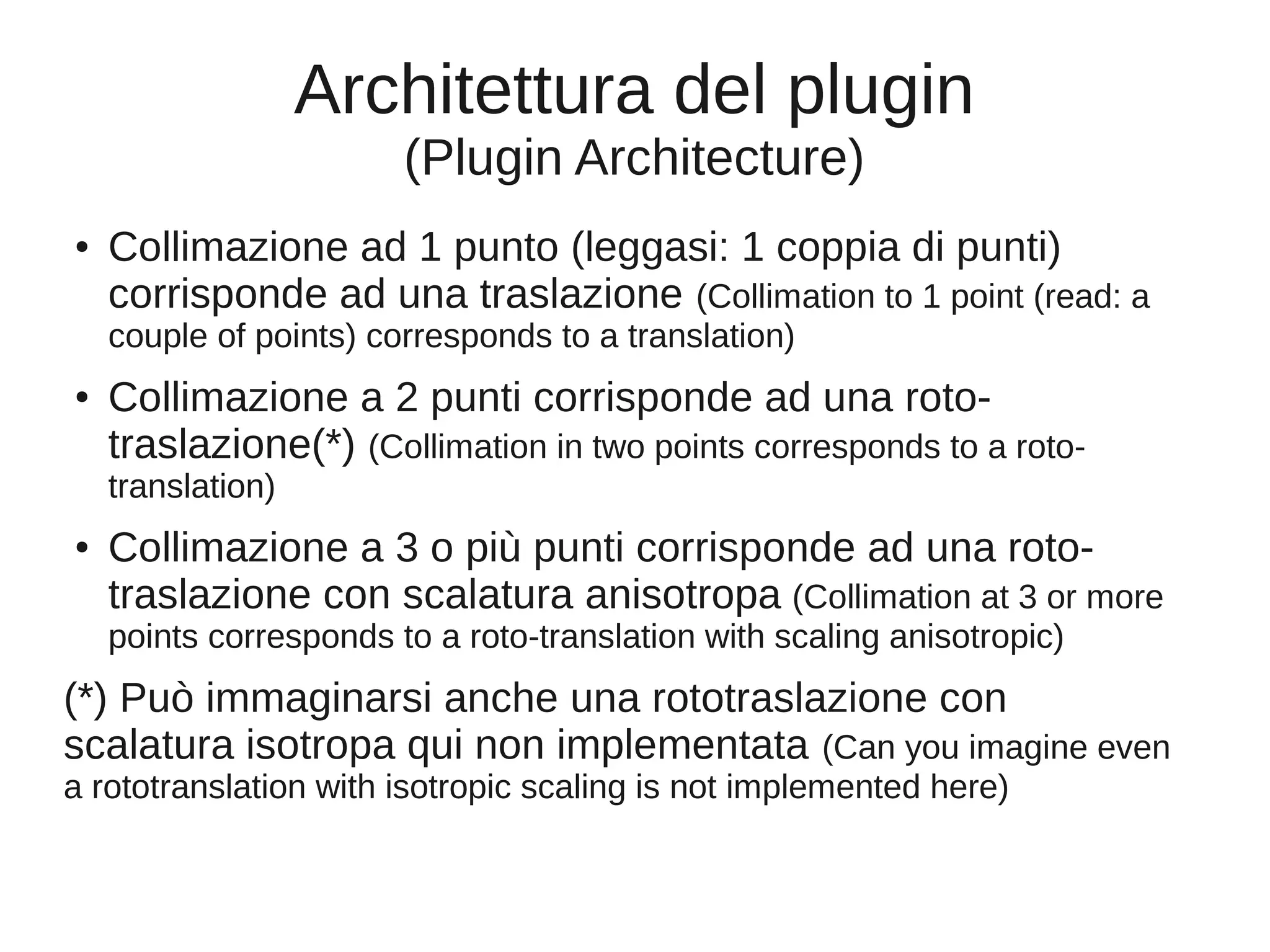 Architettura del plugin
(Plugin Architecture)
●

Collimazione ad 1 punto (leggasi: 1 coppia di punti)
corrisponde ad una traslazione (Collimation to 1 point (read: a
couple of points) corresponds to a translation)

●

Collimazione a 2 punti corrisponde ad una rototraslazione(*) (Collimation in two points corresponds to a rototranslation)

●

Collimazione a 3 o più punti corrisponde ad una rototraslazione con scalatura anisotropa (Collimation at 3 or more
points corresponds to a roto-translation with scaling anisotropic)

(*) Può immaginarsi anche una rototraslazione con
scalatura isotropa qui non implementata (Can you imagine even
a rototranslation with isotropic scaling is not implemented here)

 