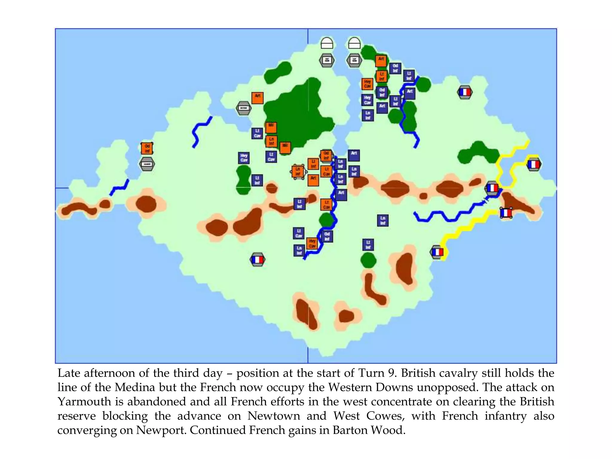 Late afternoon of the third day – position at the start of Turn 9. British cavalry still holds the
line of the Medina but the French now occupy the Western Downs unopposed. The attack on
Yarmouth is abandoned and all French efforts in the west concentrate on clearing the British
reserve blocking the advance on Newtown and West Cowes, with French infantry also
converging on Newport. Continued French gains in Barton Wood.

 
