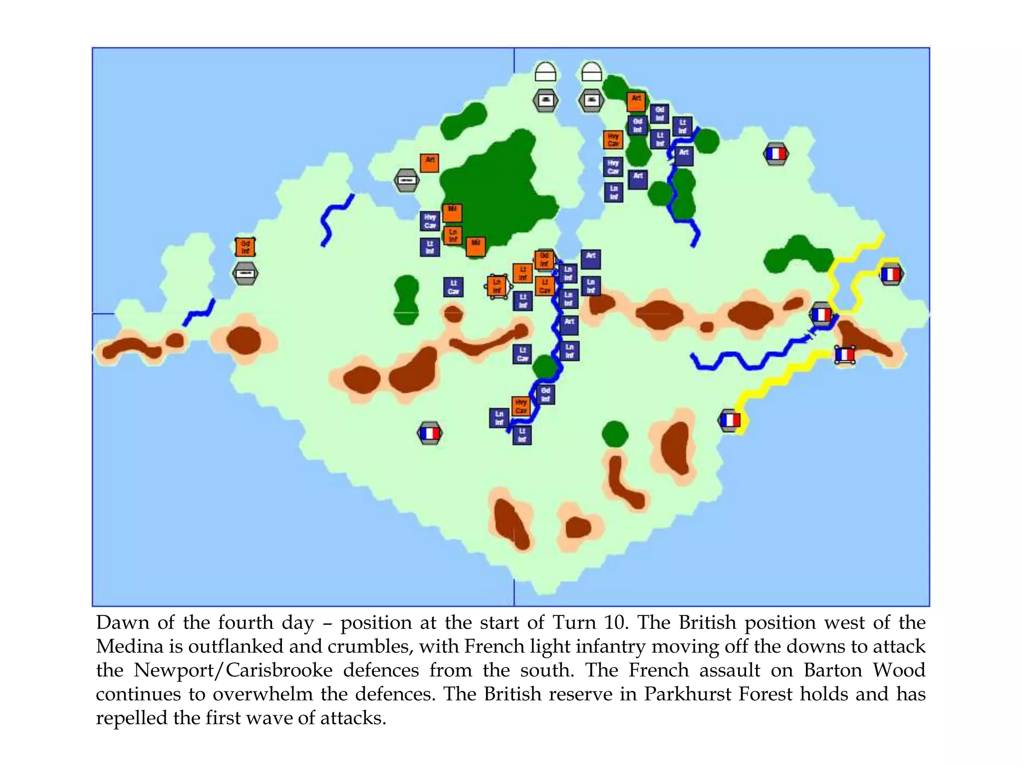 Dawn of the fourth day – position at the start of Turn 10. The British position west of the
Medina is outflanked and crumbles, with French light infantry moving off the downs to attack
the Newport/Carisbrooke defences from the south. The French assault on Barton Wood
continues to overwhelm the defences. The British reserve in Parkhurst Forest holds and has
repelled the first wave of attacks.

 