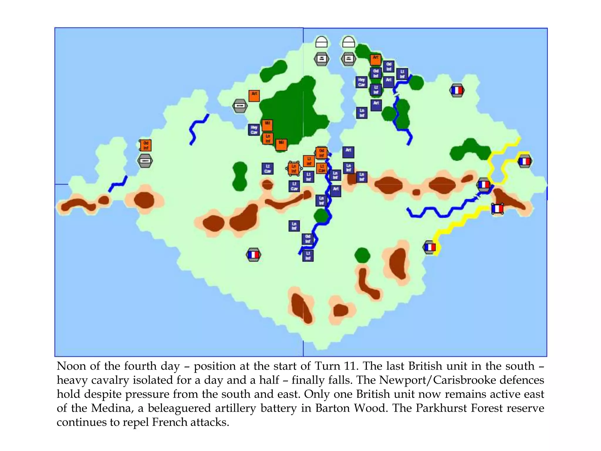 Noon of the fourth day – position at the start of Turn 11. The last British unit in the south –
heavy cavalry isolated for a day and a half – finally falls. The Newport/Carisbrooke defences
hold despite pressure from the south and east. Only one British unit now remains active east
of the Medina, a beleaguered artillery battery in Barton Wood. The Parkhurst Forest reserve
continues to repel French attacks.

 