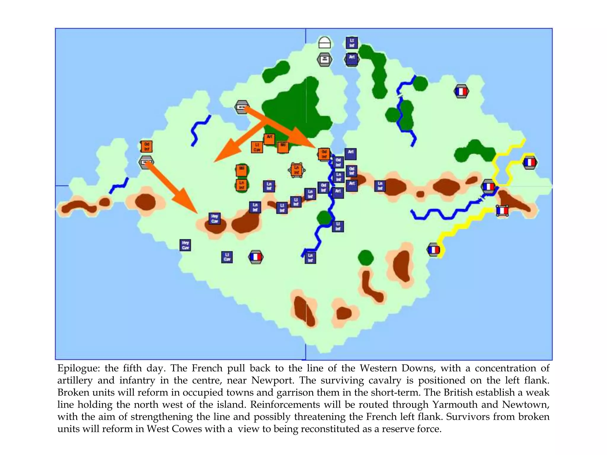 Epilogue: the fifth day. The French pull back to the line of the Western Downs, with a concentration of
artillery and infantry in the centre, near Newport. The surviving cavalry is positioned on the left flank.
Broken units will reform in occupied towns and garrison them in the short-term. The British establish a weak
line holding the north west of the island. Reinforcements will be routed through Yarmouth and Newtown,
with the aim of strengthening the line and possibly threatening the French left flank. Survivors from broken
units will reform in West Cowes with a view to being reconstituted as a reserve force.

 