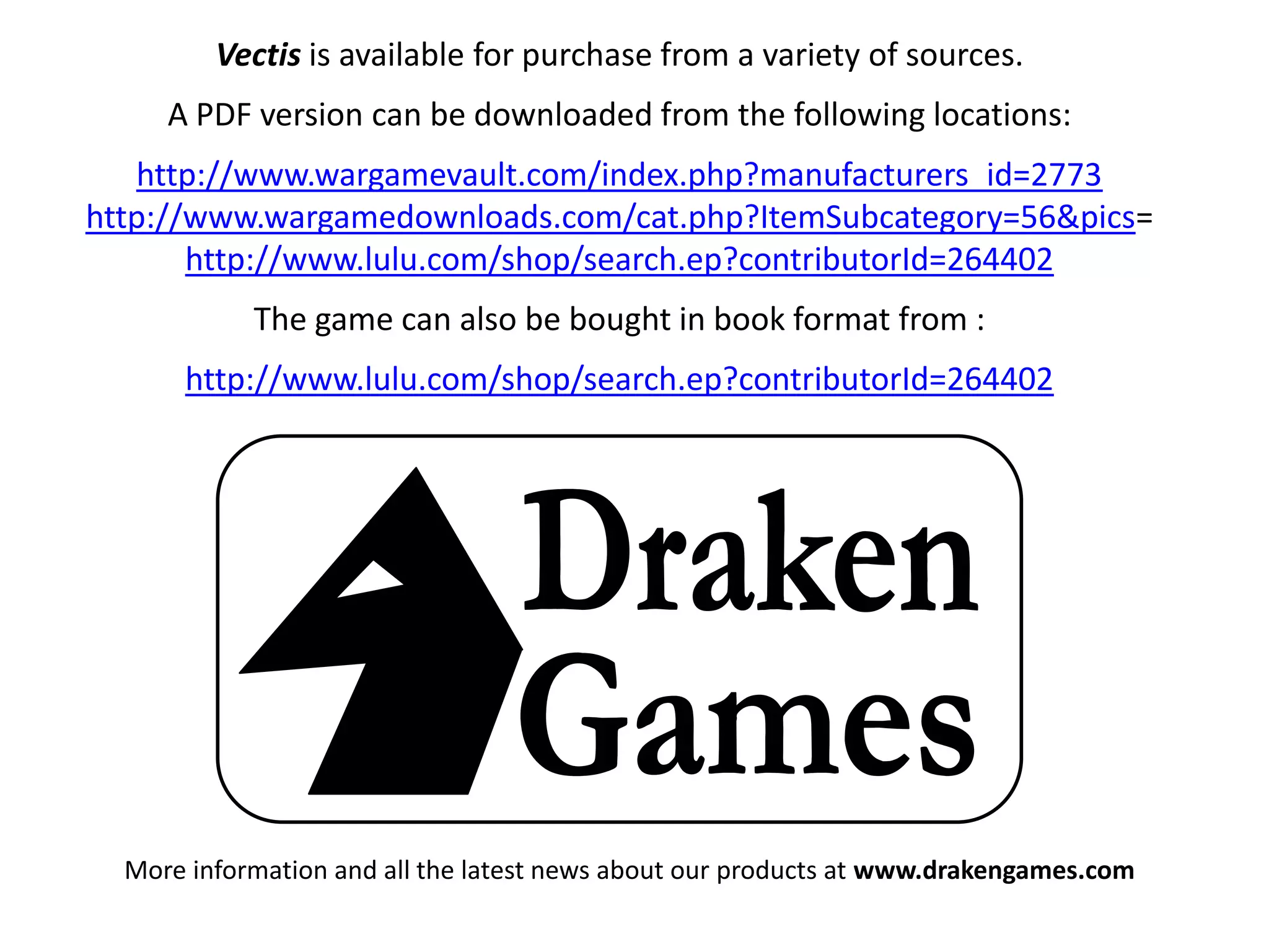 Vectis is available for purchase from a variety of sources.
A PDF version can be downloaded from the following locations:
http://www.wargamevault.com/index.php?manufacturers_id=2773
http://www.wargamedownloads.com/cat.php?ItemSubcategory=56&pics=
http://www.lulu.com/shop/search.ep?contributorId=264402
The game can also be bought in book format from :
http://www.lulu.com/shop/search.ep?contributorId=264402

More information and all the latest news about our products at www.drakengames.com

 