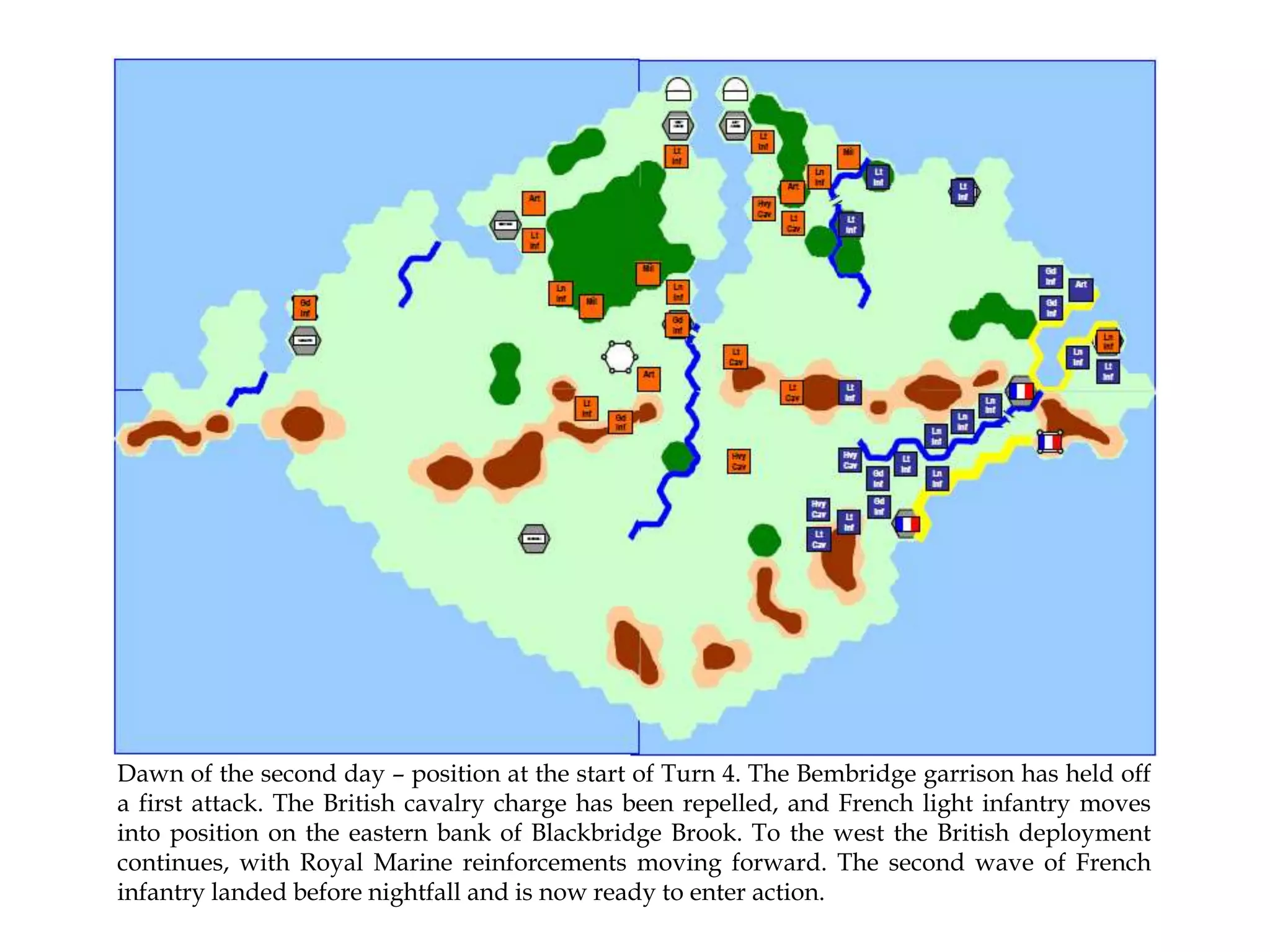 Dawn of the second day – position at the start of Turn 4. The Bembridge garrison has held off
a first attack. The British cavalry charge has been repelled, and French light infantry moves
into position on the eastern bank of Blackbridge Brook. To the west the British deployment
continues, with Royal Marine reinforcements moving forward. The second wave of French
infantry landed before nightfall and is now ready to enter action.

 